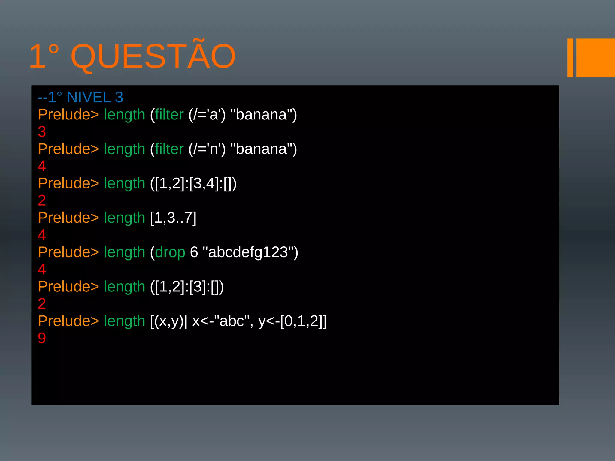1° QUESTÃO
--1° NIVEL 3
Prelude> length (filter (/='a') "banana")
3
Prelude> length (filter (/='n') "banana")
4
Prelude> length ([1,2]:[3,4]:[])
2
Prelude> length [1,3..7]
4
Prelude> length (drop 6 "abcdefg123")
4
Prelude> length ([1,2]:[3]:[])
2
Prelude> length [(x,y)| x<-"abc", y<-[0,1,2]]
9
 