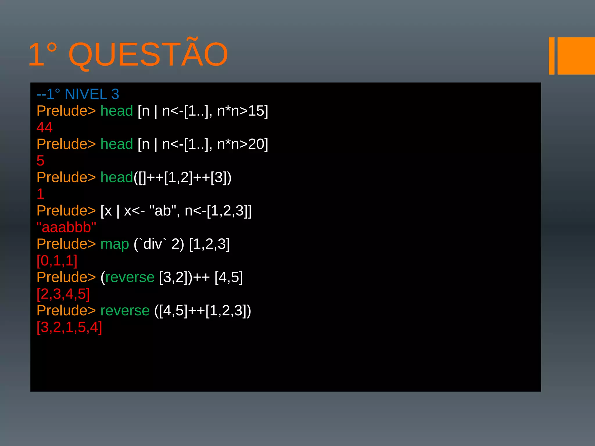 1° QUESTÃO
--1° NIVEL 3
Prelude> head [n | n<-[1..], n*n>15]
44
Prelude> head [n | n<-[1..], n*n>20]
5
Prelude> head([]++[1,2]++[3])
1
Prelude> [x | x<- "ab", n<-[1,2,3]]
"aaabbb"
Prelude> map (`div` 2) [1,2,3]
[0,1,1]
Prelude> (reverse [3,2])++ [4,5]
[2,3,4,5]
Prelude> reverse ([4,5]++[1,2,3])
[3,2,1,5,4]
 