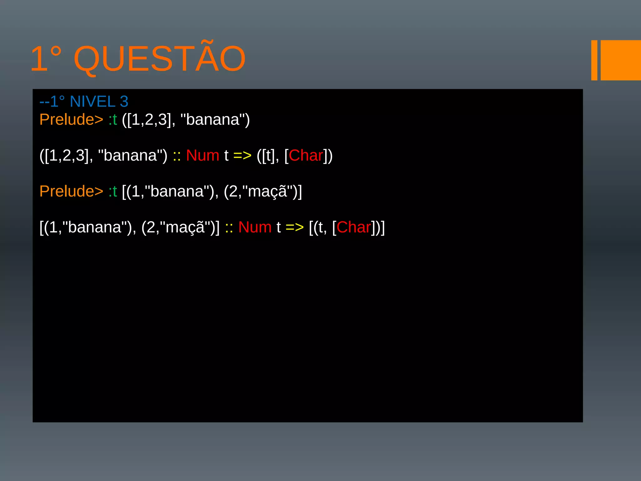 1° QUESTÃO
--1° NIVEL 3
Prelude> :t ([1,2,3], "banana")
([1,2,3], "banana") :: Num t => ([t], [Char])
Prelude> :t [(1,"banana"), (2,"maçã")]
[(1,"banana"), (2,"maçã")] :: Num t => [(t, [Char])]
 
