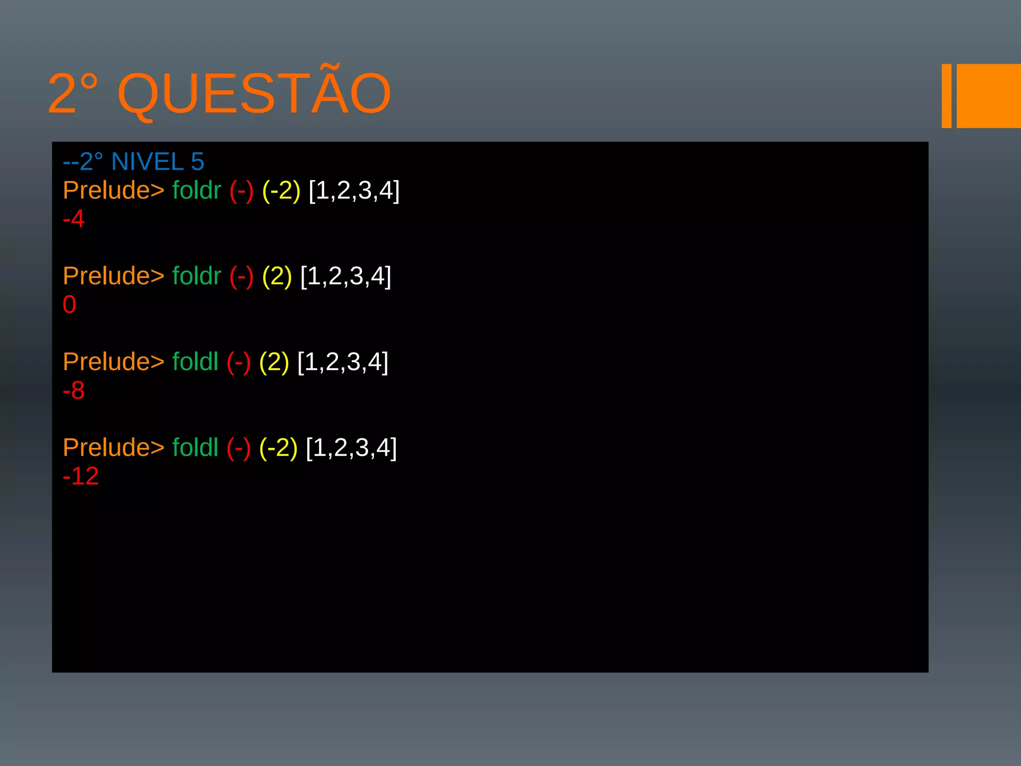 2° QUESTÃO
--2° NIVEL 5
Prelude> foldr (-) (-2) [1,2,3,4]
-4
Prelude> foldr (-) (2) [1,2,3,4]
0
Prelude> foldl (-) (2) [1,2,3,4]
-8
Prelude> foldl (-) (-2) [1,2,3,4]
-12
 