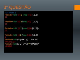 3° QUESTÃO
--3° NIVEL 6
Prelude> foldr (+) 2 (map (+1) [1,2,3])
11
Prelude> foldl (+) 2 (map (+1) [1,2,3])
11
Prelude> foldr (-) 2 (map ((-)1) [1,2,2])
-2
Prelude> foldl (-) 2 (map ((-)1) [1,2,2])
4
Prelude> foldr(x y->x:'.':y) "" "PAULO"
"P.A.U.L.O.“
Prelude> foldl(x y->x:'.':y) "" "ITALOS"
--ERRO
 