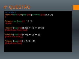 4° QUESTÃO
--4° NIVEL 7
Prelude> foldl (+) 0 (filter (>1) [sum(map ((-)1) [1,2,2])])
0
Prelude> sum(map (-1) [1,2,2])
--ERRO
Prelude> [map (>2) [1,2,3]] ++ ([]) ++ [[True]]
[[False,False,True],[True]]
Prelude> [map (>2) [1,6,6]] ++ ([]) ++ [[]]
[[False,True,True],[]]
Prelude> [map (>2) [-1, 2,4]] ++([])
[[False,False,True]]
 