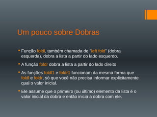 Um pouco sobre Dobras
 Função foldl, também chamada de "left fold" (dobra
esquerda), dobra a lista a partir do lado esquerdo.
 A função foldr dobra a lista a partir do lado direito
 As funções foldl1 e foldr1 funcionam da mesma forma que
foldl e foldr, só que você não precisa informar explicitamente
qual o valor inicial.
 Ele assume que o primeiro (ou último) elemento da lista é o
valor inicial da dobra e então inicia a dobra com ele.
 