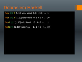 Dobras em Haskell
foldr (+) 0 [1..10] valor inicial 0, 0 + 10 + ... 1
foldl (+) 0 [1..10] valor inicial 0, 0 + 0 + ... 10
foldr1 (+) [1..10] valor inical 10,10 + 9 + ... 1
foldl1 (+) [1..10] valor inical 1, 1 + 2 + ... 10
 
