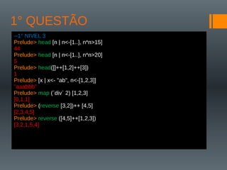 1° QUESTÃO
--1° NIVEL 3
Prelude> head [n | n<-[1..], n*n>15]
44
Prelude> head [n | n<-[1..], n*n>20]
5
Prelude> head([]++[1,2]++[3])
1
Prelude> [x | x<- "ab", n<-[1,2,3]]
"aaabbb"
Prelude> map (`div` 2) [1,2,3]
[0,1,1]
Prelude> (reverse [3,2])++ [4,5]
[2,3,4,5]
Prelude> reverse ([4,5]++[1,2,3])
[3,2,1,5,4]
 