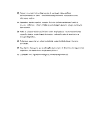 10) Requerem um conhecimento profundo da tecnologia e do projeto de
desenvolvimento, de forma a exercitarem adequadamente todas as estruturas
internas do projeto.
11) Eles devem ser decompostos em casos de testes de forma a avaliarem todos os
cenários existentes e validarem todas as variações para que uma solução tecnológica
deve suportar.
12) Todos os casos de testes nascem como testes de progressão e acabam se tornando
regressão durante o ciclo de vida do produto, e são elaborados de acordo com a
evolução do produto.
13) Trata-se de reexecutar um subconjunto (total ou parcial) de testes previamente
executados.
14) Seu objetivo é assegurar que as alterações ou inserções de determinados seguimentos
do produto não afetaram outras partes do produto.
15) Quando for feita alguma manutenção ou melhoria implementada.
 