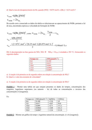d) Qual a taxa de desaparecimento de Br2 quando [NO] = 0,075 mol/L e [Br2] = 0,25 mol/L?
2
NOBr 2v =k[Br ][NO]
2NOBr Brv 2v
De acordo com o enunciado os dados da tabela se relacionavam ao aparecimento de NOBr, portanto a lei
de taxa, encontrada expressa a velocidade de formação do NOBr:
2
NOBr 2v =k[Br ][NO] , como 2NOBr Brv 2v , 2
NOBr
Br
v
v
2
2
2
2
Br
k[Br ][NO]
v =
2
2
4 2 -2 -1 2
Br
1,2×10 L .mol .s [0,25 mol / L][0,075 mol / L ]
v = 8,44mol / L.s
2
08) A decomposição na fase gasosa de NO2, NO2 NO(g) + O2(g), é estudada a 383 °C, fornecendo os
seguintes dados:
Tempo (s) [NO2](mol·L-1
)
0,0 0,100
5,0 0,017
10,0 0,009
15,0 0,0062
20,0 0,0047
a) A reação é de primeira ou de segunda ordem em relação à concentração de NO2?
b) Qual é o valor da constante de velocidade?
a) A reação é de primeira ou de segunda ordem em relação à concentração de NO2?
PASSO 1 – Montar uma tabela em que estejam presentes os dados de tempos, concentrações dos
reagentes, logaritmos neperianos (ou naturais – ln) de todas as concentrações e inversos das
concentrações (1/[reagente]).
Ex:
Tempo (s) [NO2](mol·L-1
) ln[NO2] 1/[NO2]
0,0 0,100 -2,30 10
5,0 0,017 -4,07 58,8
10,0 0,009 -4,71 111,1
15,0 0,0062 -5,08 161,3
20,0 0,0047 -5,36 212,8
PASSO 2 – Montar um gráfico de tempo x logaritmo natural da concentração. (t x ln [reagente]).
 