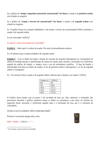 Se o gráfico de “tempo x logaritmo natural da concentração” for linear a reação é de primeira ordem
com relação ao reagente.
Se o gráfico de “tempo x inverso da concentração” for linear a reação é de segunda ordem com
relação ao reagente.
Ex: O gráfico linear no exemplo trabalhado é o de tempo x inverso da concentração(1/[NO2), portanto, a
reação é de segunda ordem.
Lei da velocidade =k[NO2]2
b) Qual é o valor da constante de velocidade?
PASSO 1 – Saber qual é a ordem da reação. Por meio do procedimento anterior.
Ex: Já sabemos que a reação estudada é de segunda ordem.
PASSO 2 – Usar os dados de tempo e função de variação do reagente (ln[reagente] ou 1/[reagente]) da
tabela já montada durante a identificação da ordem da reação, para calcular a inclinação (ou coeficiente
angular do gráfico da função vs tempo), com o uso da calculadora científica. O tipo da função é
determinado com base na ordem da reação, se for de primeira ordem é ln[reagente], e se for de segunda
ordem é 1/[reagente].
Ex: No exercício feito a reação é de segunda ordem, sabemos que a função a ser usada é 1/[NO2]:
Tempo (s) 1/[NO2]
0,0 10
5,0 58,8
10,0 111,1
15,0 161,3
20,0 212,8
O Gráfico desta função esta no passo 3 da atividade da letra (a). Para sabermos a inclinação não
precisamos desenhar o gráfico, podemos lançar os dados na calculadora e por meio, de cálculos de
regressão linear, encontrar o coeficiente angular (que é a inclinação da reta, que é a constante da
velocidade).
NUMA CALCULADORA TIPO CASIO KK-82MS3
:
Primeiro é necessário apagar tudo, tecla:
Shift + Mode + 3 (ALL) + = + =
3
Vou colocar o que for tecla em vermelho.
 