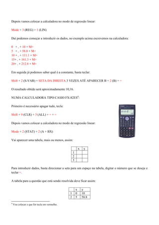 Depois vamos colocar a calculadora no modo de regressão linear:
Mode + 3 (REG) + 1 (LIN)
Daí podemos começar a introduzir os dados, no exemplo acima escrevemos na calculadora:
0 + , + 10 + M+
5 + , + 58.8 + M+
10 + , + 111.1 + M+
15+ , + 161.3 + M+
20+ , + 212.8 + M+
Em seguida já podemos saber qual é a constante, basta teclar:
Shift + 2 (S-VAR) + SETA DA DIREITA 3 VEZES ATÉ APARECER B + 2 (B) + =
O resultado obtido será aproximadamente 10,16.
NUMA CALCULADORA TIPO CASIO FX-82ES4
:
Primeiro é necessário apagar tudo, tecla:
Shift + 9 (CLR) + 3 (ALL) + = + =
Depois vamos colocar a calculadora no modo de regressão linear:
Mode + 2 (STAT) + 2 (A + BX)
Vai aparecer uma tabela, mais ou menos, assim:
x y
1
2
3
Para introduzir dados, basta direcionar a seta para um espaço na tabela, digitar o número que se deseja e
teclar =.
A tabela para a questão que está sendo resolvida deve ficar assim:
x y
1 0 10
2 5 58.8
4
Vou colocar o que for tecla em vermelho.
 