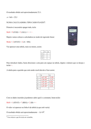 O resultado obtido será aproximadamente 23,1.
lnA 23,1a
NUMA CALCULADORA TIPO CASIO FX-82ES6
:
Primeiro é necessário apagar tudo, tecla:
Shift + 9 (CLR) + 3 (ALL) + = + =
Depois vamos colocar a calculadora no modo de regressão linear:
Mode + 2 (STAT) + 2 (A + BX)
Vai aparecer uma tabela, mais ou menos, assim:
x y
1
2
3
Para introduzir dados, basta direcionar a seta para um espaço na tabela, digitar o número que se deseja e
teclar =.
A tabela para a questão que está sendo resolvida deve ficar assim:
x y
1 1,67·10-3
-3,58
2 1,54·10-3
-1,51
3 1,43·10-3
0,26
4 1,33·10-3
1,79
5 1,25·10-3
3,14
6
Com os dados inseridos já podemos saber qual é a constante, basta teclar:
Shift + 1 (STAT) + 7 (REG) + 2 (B) + =
O valor vai aparecer na linha 6 da tabela (a que está vazia).
O resultado obtido será aproximadamente – 1,6·104
.
6
Vou colocar o que for tecla em vermelho.
 