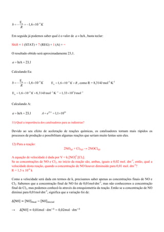4aE
1,6 10b K
R
Em seguida já podemos saber qual é o valor de lnAa , basta teclar:
Shift + 1 (STAT) + 7 (REG) + 1 (A) + =
O resultado obtido será aproximadamente 23,1.
lnA 23,1a
Calculando Ea:
4aE
1,6 10b K
R
4
aE 1,6 10 K R , como R = 8,314J·mol-1
·K-1
4 1 1 5 1
aE 1,6 10 8,314J·mol ·K 1,33 10 J·molK
Calculando A:
lnA 23,1a 23,1 10
1,1 10A e
11) Qual a importância dos catalisadores para as indústrias?
Devido ao seu efeito de aceleração de reações químicas, os catalisadores tornam mais rápidos os
processos de produção e possibilitam algumas reações que seriam muito lentas sem eles.
12) Para a reação:
2NO(g) + Cl2(g) → 2NOCl(g)
A equação de velocidade é dada por V = k.[NO]2
.[Cl2].
Se as concentrações de NO e Cl2, no início da reação são, ambas, iguais a 0,02 mol. dm-3
, então, qual a
velocidade desta reação, quando a concentração de NO houver diminuído para 0,01 mol. dm-3
?
R = 1,5 x 10-6
k
Como a velocidade será dada em termos de k, precisamos saber apenas as concentrações finais de NO e
Cl2. Sabemos que a concentração final de NO foi de 0,01mol·dm-3
, mas não conhecemos a concentração
final de Cl2, mas podemos conhecê-la através da estequiometria da reação. Então se a concentração de NO
diminui para 0,01mol·dm-3
, significa que a variação foi de:
→
 