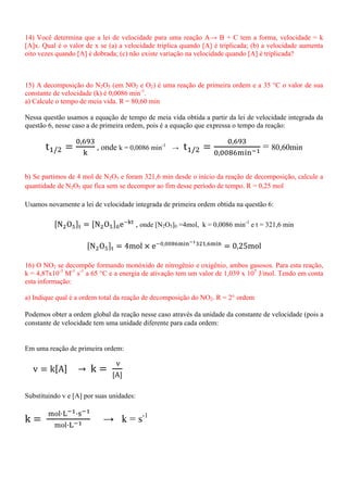 14) Você determina que a lei de velocidade para uma reação A→ B + C tem a forma, velocidade = k
[A]x. Qual é o valor de x se (a) a velocidade triplica quando [A] é triplicada; (b) a velocidade aumenta
oito vezes quando [A] é dobrada; (c) não existe variação na velocidade quando [A] é triplicada?
15) A decomposição do N2O5 (em NO2 e O2) é uma reação de primeira ordem e a 35 °C o valor de sua
constante de velocidade (k) é 0,0086 min-1
.
a) Calcule o tempo de meia vida. R = 80,60 min
Nessa questão usamos a equação de tempo de meia vida obtida a partir da lei de velocidade integrada da
questão 6, nesse caso a de primeira ordem, pois é a equação que expressa o tempo da reação:
, onde k = 0,0086 min-1
→ = 80,60min
b) Se partimos de 4 mol de N2O5 e foram 321,6 min desde o início da reação de decomposição, calcule a
quantidade de N2O5 que fica sem se decompor ao fim desse período de tempo. R = 0,25 mol
Usamos novamente a lei de velocidade integrada de primeira ordem obtida na questão 6:
, onde [N2O5]0 =4mol, k = 0,0086 min-1
e t = 321,6 min
16) O NO2 se decompõe formando monóxido de nitrogênio e oxigênio, ambos gasosos. Para esta reação,
k = 4,87x10-3
M-1
s-1
a 65 °C e a energia de ativação tem um valor de 1,039 x 105
J/mol. Tendo em conta
esta informação:
a) Indique qual é a ordem total da reação de decomposição do NO2. R = 2° ordem
Podemos obter a ordem global da reação nesse caso através da unidade da constante de velocidade (pois a
constante de velocidade tem uma unidade diferente para cada ordem:
Em uma reação de primeira ordem:
Substituindo v e [A] por suas unidades:
→ k = s-1
 