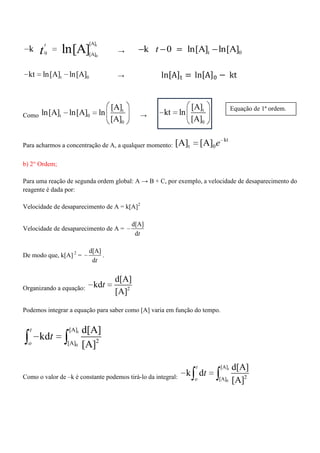 t
0
[A]
0 [A]
k ln[A]
t
t → t 0k 0 ln[A] ln[A]t
t 0kt ln[A] ln[A] →
Como
t
t 0
0
[A]
ln[A] ln[A] ln
[A] →
t
0
[A]
kt ln
[A]
Para acharmos a concentração de A, a qualquer momento:
kt
t 0[A] [A] e
b) 2° Ordem;
Para uma reação de segunda ordem global: A → B + C, por exemplo, a velocidade de desaparecimento do
reagente é dada por:
Velocidade de desaparecimento de A = k[A]2
Velocidade de desaparecimento de A =
d[A]
dt
De modo que, k[A] 2
=
d[A]
dt
.
Organizando a equação: 2
d[A]
kd
[A]
t
Podemos integrar a equação para saber como [A] varia em função do tempo.
t
0
[A]
2[A]
d[A]
kd
[A]
t
o
t
Como o valor de –k é constante podemos tirá-lo da integral:
t
0
[A]
2[A]
d[A]
k d
[A]
t
o
t
Equação de 1ª ordem.
 