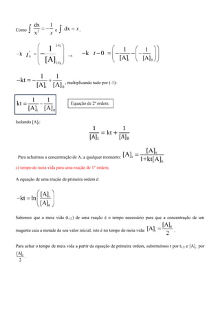 Como 2
dx 1
x x
e dx x.
t
0
[A]
0
[A]
k
1
[A]
t
t →
0t
1
[A]
1
k 0
[A]
t
t 0
1 1
kt
[A] [A] , multiplicando tudo por (-1):
t 0
1 1
kt
[A] [A]
Isolando [A]t:
Para acharmos a concentração de A, a qualquer momento:
0
t
0
[A]
[A]
1+kt[A]
c) tempo de meia vida para uma reação de 1° ordem;
A equação de uma reação de primeira ordem é:
t
0
[A]
kt ln
[A]
Sabemos que a meia vida (t1/2) de uma reação é o tempo necessário para que a concentração de um
reagente caia a metade de seu valor inicial, isto é no tempo de meia vida:
0
t
[A]
[A]
2
.
Para achar o tempo de meia vida a partir da equação de primeira ordem, substituímos t por t1/2 e t[A] por
0[A]
2
.
Equação de 2ª ordem.
 