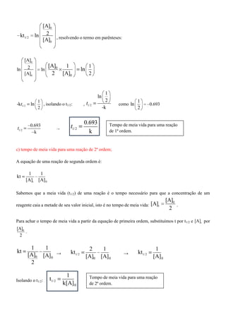 0
1/2
0
[A]
2kt ln
[A] , resolvendo o termo em parênteses:
0
0
0
0
[A]
2ln ln
[A]
1
2
[A] 1
ln
2 [A]
1/2
1
2
-k lnt , isolando o t1/2: , 1/2
1
ln
2
-k
t como 0.693
1
ln
2
1/2
0.693
k
t → 1/2
0.693
k
t
c) tempo de meia vida para uma reação de 2ª ordem;
A equação de uma reação de segunda ordem é:
t 0
1 1
kt
[A] [A]
Sabemos que a meia vida (t1/2) de uma reação é o tempo necessário para que a concentração de um
reagente caia a metade de seu valor inicial, isto é no tempo de meia vida:
0
t
[A]
[A]
2
.
Para achar o tempo de meia vida a partir da equação de primeira ordem, substituímos t por t1/2 e t[A] por
0[A]
2
.
0 0
1 1
kt
[A] [A]
2
→ 1/2
00
2 1
kt
[A] [A]
→ 1/2
0
1
kt
[A]
Isolando o t1/2: 1/2
0
1
t
k[A]
Tempo de meia vida para uma reação
de 1ª ordem.
Tempo de meia vida para uma reação
de 2ª ordem.
 