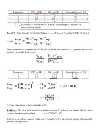 PASSO 4 – Fazer a relação entre as velocidades e as concentrações do reagente escolhido, por meio da
relação:
Como a constante e a concentração de NO são iguais nos experimentos 1 e 3 podemos cortar essas
variáveis e a equação ficará asssim:
→ → 0,40 = (0,40)x
A reação é de primeira ordem com relação ao Br2.
PASSO 6 – Montar a lei de taxa da reação com os dados de ordem de reação com relação a cada
reagente, usando a seguinte relação: [ ] [ ] [ ] ...[ ]m n p q
v k A B C Z
Onde m, n, p e q são as ordens da reação para os reagentes A, B, C e Z, respectivamente, calculadas pelo
processo aqui apresentado.
Escolhemos os experimentos 1 e 3, porque a concentração de Br 2 varia e a
concentração de NO não.
 
