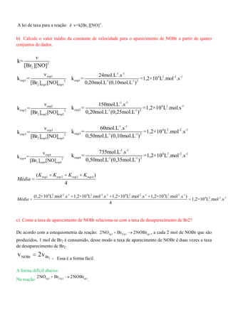 A lei de taxa para a reação é 2
2v=k[Br ][NO] .
b) Calcule o valor médio da constante de velocidade para o aparecimento de NOBr a partir de quatro
conjuntos de dados.
2
2
k=
[Br ][NO]
v
exp1
exp1 2
2 exp1 exp1
v
k =
[Br ] [NO]
-1 -1
4 2 -2 -1
exp1 -1 -1 2
24mol.L .s
k = =1,2×10 L .mol .s
0,20mol.L (0,10mol.L )
exp2
exp2 2
2 exp2 exp2
v
k =
[Br ] [NO]
-1 -1
4 2 -1
exp2 -1 -1 2
150mol.L .s
k = =1,2×10 L .mol.s
0,20mol.L (0,25mol.L )
exp3
exp3 2
2 exp3 exp3
v
k =
[Br ] [NO]
-1 -1
4 2 -2 -1
exp3 -1 -1 2
60mol.L .s
k = =1,2×10 L .mol .s
0,50mol.L (0,10mol.L )
exp4
exp4 2
2 exp4 exp4
v
k =
[Br ] [NO]
-1 -1
4 2 -2 -1
exp4 -1 -1 2
735mol.L .s
k = =1,2×10 L .mol .s
0,50mol.L (0,35mol.L )
exp1 exp2 exp3 exp4( )
4
K K K K
Média
4 2 -2 -1 4 2 -2 -1 4 2 -2 -1 4 2 -2 -1
4 2 -2 -1(1,2×10 L .mol .s 1,2×10 L .mol .s 1,2×10 L .mol .s 1,2×10 L .mol .s )
1,2×10 L .mol .s
4
Média
c) Como a taxa de aparecimento de NOBr relaciona-se com a taxa de desaparecimento de Br2?
De acordo com a estequiometria da reação: (g) 2(g) (g)2NO Br 2NOBr , a cada 2 mol de NOBr que são
produzidos, 1 mol de Br2 é consumido, desse modo a taxa de aparecimento de NOBr é duas vezes a taxa
de desaparecimento de Br2:
2NOBr Brv 2v
- Essa é a forma fácil.
A forma difícil abaixo:
Na reação (g) 2(g) (g)2NO Br 2NOBr
,
 