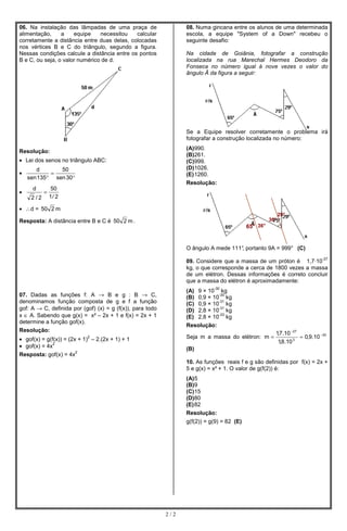 06. Na instalação das lâmpadas de uma praça de                   08. Numa gincana entre os alunos de uma determinada
alimentação,     a    equipe    necessitou   calcular            escola, a equipe "System of a Down" recebeu o
corretamente a distância entre duas delas, colocadas             seguinte desafio:
nos vértices B e C do triângulo, segundo a figura.
Nessas condições calcule a distância entre os pontos             Na cidade de Goiânia, fotografar a construção
B e C, ou seja, o valor numérico de d.                           localizada na rua Marechal Hermes Deodoro da
                                                                 Fonseca no número igual à nove vezes o valor do
                                                                 ângulo Â da figura a seguir:




                                                                 Se a Equipe resolver corretamente o problema irá
                                                                 fotografar a construção localizada no número:
                                                                 (A) 990.
Resolução:
                                                                 (B)261.
• Lei dos senos no triângulo ABC:                                (C)999.
       d        50                                               (D)1026.
•            =                                                   (E) 1260.
    sen 135 ° sen 30°
                                                                 Resolução:
      d         50
•           =
     2 /2       1/ 2

• ∴d = 50 2 m
                                                                                                           29°
Resposta: A distância entre B e C é 50 2 m .                                                         36°
                                                                                           65° 36°


                                                                 O ângulo A mede 111° portanto 9A = 999° (C)
                                                                                    ,
                                                                                                                             -27
                                                                 09. Considere que a massa de um próton é 1,7·10
                                                                 kg, o que corresponde a cerca de 1800 vezes a massa
                                                                 de um elétron. Dessas informações é correto concluir
                                                                 que a massa do elétron é aproximadamente:
                                                                            -30
                                                                 (A) 9 × 10 kg
07. Dadas as funções f: A → B e g : B → C,                                   -30
                                                                 (B) 0,9 × 10 kg
denominamos função composta de g e f a função                                -31
                                                                 (C) 0,9 × 10 kg
gof: A → C, definida por (gof) (x) = g (f(x)), para todo                     -31
                                                                 (D) 2,8 × 10 kg
x ∈ A. Sabendo que g(x) = x² – 2x + 1 e f(x) = 2x + 1                        -33
                                                                 (E) 2,8 × 10 kg
determine a função gof(x).
                                                                 Resolução:
Resolução:
                                                                                                       1,7.10 −27
• gof(x) = g(f(x)) = (2x + 1) – 2.(2x + 1) + 1
                            2                                    Seja m a massa do elétron: m =                   ≈ 0,9.10 − 30
                                                                                                        1,8.10 3
• gof(x) = 4x
              2

                        2
                                                                 (B)
Resposta: gof(x) = 4x
                                                                 10. As funções reais f e g são definidas por f(x) = 2x +
                                                                 5 e g(x) = x² + 1. O valor de g(f(2)) é:
                                                                 (A) 5
                                                                 (B)9
                                                                 (C)15
                                                                 (D)80
                                                                 (E) 82
                                                                 Resolução:
                                                                 g(f(2)) = g(9) = 82 (E)




                                                           2/2
 