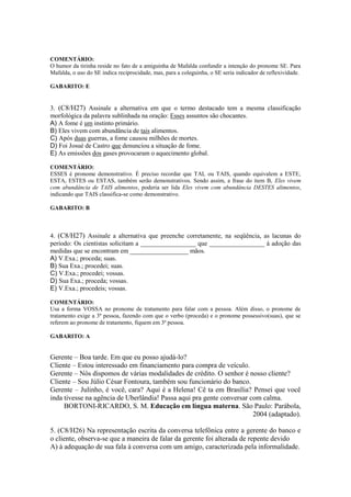COMENTÁRIO:
O humor da tirinha reside no fato de a amiguinha de Mafalda confundir a intenção do pronome SE. Para
Mafalda, o uso do SE indica reciprocidade, mas, para a coleguinha, o SE seria indicador de reflexividade.
GABARITO: E
3. (C8/H27) Assinale a alternativa em que o termo destacado tem a mesma classificação
morfológica da palavra sublinhada na oração: Esses assuntos são chocantes.
A) A fome é um instinto primário.
B) Eles vivem com abundância de tais alimentos.
C) Após duas guerras, a fome causou milhões de mortes.
D) Foi Josué de Castro que denunciou a situação de fome.
E) As emissões dos gases provocaram o aquecimento global.
COMENTÁRIO:
ESSES é pronome demonstrativo. É preciso recordar que TAL ou TAIS, quando equivalem a ESTE,
ESTA, ESTES ou ESTAS, também serão demonstrativos. Sendo assim, a frase do item B, Eles vivem
com abundância de TAIS alimentos, poderia ser lida Eles vivem com abundância DESTES alimentos,
indicando que TAIS classifica-se como demonstrativo.
GABARITO: B
4. (C8/H27) Assinale a alternativa que preenche corretamente, na seqüência, as lacunas do
período: Os cientistas solicitam a _________________ que _________________ à adoção das
medidas que se encontram em __________________ mãos.
A) V.Exa.; proceda; suas.
B) Sua Exa.; procedei; suas.
C) V.Exa.; procedei; vossas.
D) Sua Exa.; proceda; vossas.
E) V.Exa.; procedeis; vossas.
COMENTÁRIO:
Usa a forma VOSSA no pronome de tratamento para falar com a pessoa. Além disso, o pronome de
tratamento exige a 3ª pessoa, fazendo com que o verbo (proceda) e o pronome possessivo(suas), que se
referem ao pronome de tratamento, fiquem em 3ª pessoa.
GABARITO: A
Gerente – Boa tarde. Em que eu posso ajudá-lo?
Cliente – Estou interessado em financiamento para compra de veículo.
Gerente – Nós dispomos de várias modalidades de crédito. O senhor é nosso cliente?
Cliente – Sou Júlio César Fontoura, também sou funcionário do banco.
Gerente – Julinho, é você, cara? Aqui é a Helena! Cê ta em Brasília? Pensei que você
inda tivesse na agência de Uberlândia! Passa aqui pra gente conversar com calma.
BORTONI-RICARDO, S. M. Educação em língua materna. São Paulo: Parábola,
2004 (adaptado).
5. (C8/H26) Na representação escrita da conversa telefônica entre a gerente do banco e
o cliente, observa-se que a maneira de falar da gerente foi alterada de repente devido
A) à adequação de sua fala à conversa com um amigo, caracterizada pela informalidade.
 