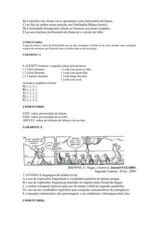 B) à iniciativa do cliente em se apresentar como funcionário do banco.
C) ao fato de ambos terem nascido em Uberlândia (Minas Gerais).
D) à intimidade forçada pelo cliente ao fornecer seu nome completo.
E) ao seu interesse profissional em financiar o veículo de Júlio.
COMENTÁRIO:
A gerente altera o nível de formalidade de sua fala, passando a utilizar-se de uma variante mais coloquial,
a partir do momento que descobre que o cliente trata-se de um amigo.
GABARITO: A
6. (C8/H27) Numere a segunda coluna pela primeira:
( 1 ) Este alimento ( ) está com quem se fala.
( 2 ) Esse alimento ( ) está com quem fala.
( 3 ) Aquele alimento ( ) está longe dos dois.
( ) está com você.
Assinale a seqüência correta.
A) 1, 2, 3, 1.
B) 2, 3, 2, 1.
C) 2, 2, 1, 3.
D) 1, 1, 3, 2.
E) 2, 1, 3, 2.
COMENTÁRIO:
ESTE: indica proximidade do falante.
ESSE: indica proximidade do ouvinte.
AQUELE: indica alo distante do falante e do ouvinte.
GABARITO: E
BROWNE, C. Hagar, o horrível. Jornal O GLOBO,
Segundo Caderno. 20 fev. 2009.
7. (C8/H26) A linguagem da tirinha revela
A o uso de expressões linguísticas e vocabulário próprios de épocas antigas.
B o uso de expressões linguísticas inseridas no registro mais formal da língua.
C o caráter coloquial expresso pelo uso do tempo verbal no segundo quadrinho.
D o uso de um vocabulário específico para situações comunicativas de emergência.
E a intenção comunicativa dos personagens: a de estabelecer a hierarquia entre eles.
COMENTÁRIO:
 