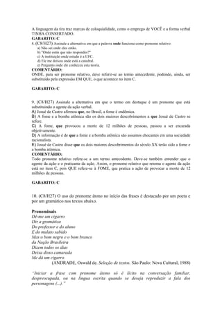 A linguagem da tira traz marcas de coloquialidade, como o emprego de VOCÊ e a forma verbal
TINHA CONSERTADO.
GABARITO: C
8. (C8/H27) Assinale a alternativa em que a palavra onde funciona como pronome relativo:
a) Não sei onde eles estão.
b) "Onde estás que não respondes?"
c) A instituição onde estudo é a UFC.
d) Ele me deixou onde está a catedral.
e) Pergunto onde ele conheceu esta teoria.
COMENTÁRIO:
ONDE, para ser pronome relativo, deve referir-se ao termo antecedente, podendo, ainda, ser
substituído pela expressão EM QUE, o que acontece no item C.
GABARITO: C
9. (C8/H27) Assinale a alternativa em que o termo em destaque é um pronome que está
substituindo o agente da ação verbal.
A) Josué de Castro afirmou que, no Brasil, a fome é endêmica.
B) A fome e a bomba atômica são os dois maiores descobrimentos a que Josué de Castro se
refere.
C) A fome, que provocou a morte de 12 milhões de pessoas, passou a ser encarada
objetivamente.
D) A informação é de que a fome e a bomba atômica são assuntos chocantes em uma sociedade
racionalista.
E) Josué de Castro disse que os dois maiores descobrimentos do século XX terão sido a fome e
a bomba atômica.
COMENTÁRIO:
Todo pronome relativo refere-se a um termo antecedente. Deve-se também entender que o
agente da ação e o praticante da ação. Assim, o pronome relativo que retoma o agente da ação
está no item C, pois QUE refere-se à FOME, que pratica a ação de provocar a morte de 12
milhões de pessoas.
GABARITO: C
10. (C8/H27) O uso do pronome átono no início das frases é destacado por um poeta e
por um gramático nos textos abaixo.
Pronominais
Dê-me um cigarro
Diz a gramática
Do professor e do aluno
E do mulato sabido
Mas o bom negro e o bom branco
da Nação Brasileira
Dizem todos os dias
Deixa disso camarada
Me dá um cigarro
(ANDRADE, Oswald de. Seleção de textos. São Paulo: Nova Cultural, 1988)
“Iniciar a frase com pronome átono só é lícito na conversação familiar,
despreocupada, ou na língua escrita quando se deseja reproduzir a fala dos
personagens (...).”
 
