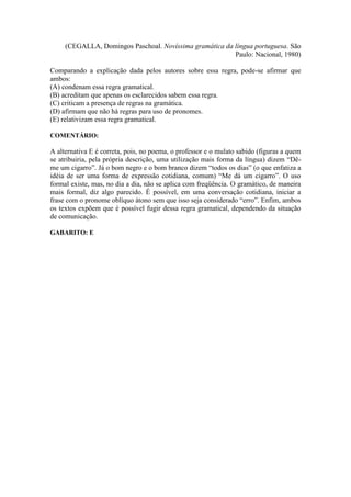(CEGALLA, Domingos Paschoal. Novíssima gramática da língua portuguesa. São
Paulo: Nacional, 1980)
Comparando a explicação dada pelos autores sobre essa regra, pode-se afirmar que
ambos:
(A) condenam essa regra gramatical.
(B) acreditam que apenas os esclarecidos sabem essa regra.
(C) criticam a presença de regras na gramática.
(D) afirmam que não há regras para uso de pronomes.
(E) relativizam essa regra gramatical.
COMENTÁRIO:
A alternativa E é correta, pois, no poema, o professor e o mulato sabido (figuras a quem
se atribuiria, pela própria descrição, uma utilização mais forma da língua) dizem “Dê-
me um cigarro”. Já o bom negro e o bom branco dizem “todos os dias” (o que enfatiza a
idéia de ser uma forma de expressão cotidiana, comum) “Me dá um cigarro”. O uso
formal existe, mas, no dia a dia, não se aplica com freqüência. O gramático, de maneira
mais formal, diz algo parecido. É possível, em uma conversação cotidiana, iniciar a
frase com o pronome oblíquo átono sem que isso seja considerado “erro”. Enfim, ambos
os textos expõem que é possível fugir dessa regra gramatical, dependendo da situação
de comunicação.
GABARITO: E
 