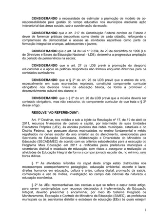 CONSIDERANDO a necessidade de estimular a promoção de modelo de co-
responsabilidade pela gestão do tempo educativo nos municípios mediante ação
intersetorial das áreas sociais, sob a coordenação da escola;

      CONSIDERANDO que o art. 217 da Constituição Federal confere ao Estado o
dever de fomentar práticas desportivas como direito de cada cidadão, reforçando o
compromisso de democratizar o acesso às atividades esportivas como parte da
formação integral de crianças, adolescentes e jovens;

      CONSIDERANDO que o art. 34 da Lei n° 9.394, de 20 de dezembro de 1996 (Lei
de Diretrizes e Bases da Educação Nacional – LDB), determina a progressiva ampliação
do período de permanência na escola;

      CONSIDERANDO que o art. 27 da LDB prevê a promoção do desporto
educacional e o apoio às práticas desportivas não formais enquanto diretrizes para os
conteúdos curriculares;

       CONSIDERANDO que o § 2º do art. 26 da LDB prevê que o ensino da arte,
especialmente em suas expressões regionais, constituirá componente curricular
obrigatório nos diversos níveis da educação básica, de forma a promover o
desenvolvimento cultural dos alunos; e

      CONSIDERANDO que o § 6º do art. 26 da LDB prevê que a música deverá ser
conteúdo obrigatório, mas não exclusivo, do componente curricular de que trata o § 2o
desse artigo:

      RESOLVE “AD REFERENDUM”:

        Art. 1º Destinar, nos moldes e sob a égide da Resolução nº 17, de 19 de abril de
2011, recursos financeiros de custeio e capital, por intermédio de suas Unidades
Executoras Próprias (UEx), às escolas públicas das redes municipais, estaduais e do
Distrito Federal, que possuam alunos matriculados no ensino fundamental e médio
registrados no censo escolar do ano anterior ao do atendimento, selecionadas pela
Secretaria de Educação Continuada, Alfabetização e Diversidade do Ministério da
Educação (SECAD/MEC) de acordo com os critérios estabelecidos para a execução do
Programa Mais Educação em 2011 e ratificadas pelas prefeituras municipais e
secretarias distrital e estaduais de educação, com vistas a assegurar a realização de
atividades de Educação Integral de forma a compor jornada escolar de, no mínimo, sete
horas diárias.

       § 1º As atividades referidas no caput deste artigo estão distribuídas nos
macrocampos acompanhamento pedagógico, educação ambiental, esporte e lazer,
direitos humanos em educação, cultura e artes, cultura digital, promoção da saúde,
comunicação e uso de mídias, investigação no campo das ciências da natureza e
educação econômica.

       § 2º As UEx, representativas das escolas a que se refere o caput deste artigo,
para serem contempladas com recursos destinados à implementação da Educação
Integral, deverão preencher e encaminhar, por meio do Sistema Integrado de
Monitoramento, Execução e Controle do Ministério da Educação (SIMEC), às prefeituras
municipais ou às secretarias distrital e estaduais de educação (EEx) às quais estejam


                                                                                      2
 