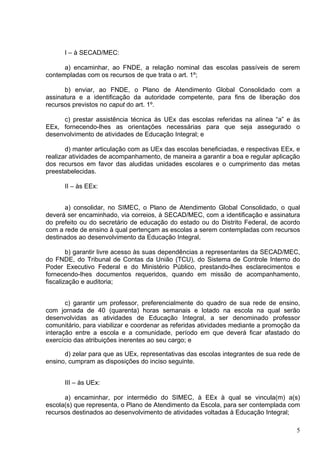 I – à SECAD/MEC:

      a) encaminhar, ao FNDE, a relação nominal das escolas passíveis de serem
contempladas com os recursos de que trata o art. 1º;

      b) enviar, ao FNDE, o Plano de Atendimento Global Consolidado com a
assinatura e a identificação da autoridade competente, para fins de liberação dos
recursos previstos no caput do art. 1º.

     c) prestar assistência técnica às UEx das escolas referidas na alínea “a” e às
EEx, fornecendo-lhes as orientações necessárias para que seja assegurado o
desenvolvimento de atividades de Educação Integral; e

       d) manter articulação com as UEx das escolas beneficiadas, e respectivas EEx, e
realizar atividades de acompanhamento, de maneira a garantir a boa e regular aplicação
dos recursos em favor das aludidas unidades escolares e o cumprimento das metas
preestabelecidas.

      II – às EEx:


       a) consolidar, no SIMEC, o Plano de Atendimento Global Consolidado, o qual
deverá ser encaminhado, via correios, à SECAD/MEC, com a identificação e assinatura
do prefeito ou do secretário de educação do estado ou do Distrito Federal, de acordo
com a rede de ensino à qual pertençam as escolas a serem contempladas com recursos
destinados ao desenvolvimento da Educação Integral,

        b) garantir livre acesso às suas dependências a representantes da SECAD/MEC,
do FNDE, do Tribunal de Contas da União (TCU), do Sistema de Controle Interno do
Poder Executivo Federal e do Ministério Público, prestando-lhes esclarecimentos e
fornecendo-lhes documentos requeridos, quando em missão de acompanhamento,
fiscalização e auditoria;


       c) garantir um professor, preferencialmente do quadro de sua rede de ensino,
com jornada de 40 (quarenta) horas semanais e lotado na escola na qual serão
desenvolvidas as atividades de Educação Integral, a ser denominado professor
comunitário, para viabilizar e coordenar as referidas atividades mediante a promoção da
interação entre a escola e a comunidade, período em que deverá ficar afastado do
exercício das atribuições inerentes ao seu cargo; e

      d) zelar para que as UEx, representativas das escolas integrantes de sua rede de
ensino, cumpram as disposições do inciso seguinte.


      III – às UEx:

      a) encaminhar, por intermédio do SIMEC, à EEx à qual se vincula(m) a(s)
escola(s) que representa, o Plano de Atendimento da Escola, para ser contemplada com
recursos destinados ao desenvolvimento de atividades voltadas à Educação Integral;

                                                                                     5
 