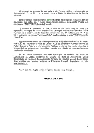 b) executar os recursos de que trata o art. 1º, nos moldes e sob a égide da
Resolução nº 17, de 2011, e de acordo com o Plano de Atendimento da Escola,
aprovado;

      c) fazer constar dos documentos comprobatórios das despesas realizadas com os
recursos de que trata o art. 1º (notas fiscais, faturas, recibos) a expressão “Pagos com
recursos do FNDE/PDDE/Educação Integral”;

       d) elaborar e apresentar, à EEx, à qual se vincula(m) a(s) escola(s) que
representa, prestação de contas específica da utilização dos recursos referidos no art.
1º, mediante a observância do disposto no inciso I do art. 17 da Resolução nº 17, de
2011, indicando, no campo “Programa/Ação” dos formulários, a sigla “PDDE/Educação
Integral”; e

        e) garantir livre acesso às suas dependências a representantes da SECAD/MEC,
do FNDE, do Tribunal de Contas da União (TCU), do Sistema de Controle Interno do
Poder Executivo Federal e do Ministério Público, prestando-lhes esclarecimentos e
fornecendo-lhes documentos requeridos, quando em missão de acompanhamento,
fiscalização e auditoria.

      Art. 6º Ficam aprovados por esta Resolução os modelos do Plano de
Atendimento da Escola, disponível no SIMEC, do Plano de Atendimento Global
Consolidado, do Recibo de Ressarcimento Mensal e do Relatório Mensal de Atividades
Desenvolvidas por Monitor Voltadas à Educação Integral, disponíveis no sítio
www.fnde.gov.br.


      Art. 7º Esta Resolução entra em vigor na data de sua publicação.



                                   FERNANDO HADDAD




                                                                                      6
 