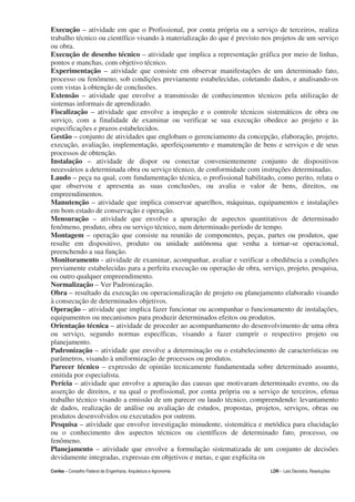 Execução – atividade em que o Profissional, por conta própria ou a serviço de terceiros, realiza
trabalho técnico ou científico visando à materialização do que é previsto nos projetos de um serviço
ou obra.
Execução de desenho técnico – atividade que implica a representação gráfica por meio de linhas,
pontos e manchas, com objetivo técnico.
Experimentação – atividade que consiste em observar manifestações de um determinado fato,
processo ou fenômeno, sob condições previamente estabelecidas, coletando dados, e analisando-os
com vistas à obtenção de conclusões.
Extensão – atividade que envolve a transmissão de conhecimentos técnicos pela utilização de
sistemas informais de aprendizado.
Fiscalização – atividade que envolve a inspeção e o controle técnicos sistemáticos de obra ou
serviço, com a finalidade de examinar ou verificar se sua execução obedece ao projeto e às
especificações e prazos estabelecidos.
Gestão – conjunto de atividades que englobam o gerenciamento da concepção, elaboração, projeto,
execução, avaliação, implementação, aperfeiçoamento e manutenção de bens e serviços e de seus
processos de obtenção.
Instalação – atividade de dispor ou conectar convenientemente conjunto de dispositivos
necessários a determinada obra ou serviço técnico, de conformidade com instruções determinadas.
Laudo – peça na qual, com fundamentação técnica, o profissional habilitado, como perito, relata o
que observou e apresenta as suas conclusões, ou avalia o valor de bens, direitos, ou
empreendimentos.
Manutenção – atividade que implica conservar aparelhos, máquinas, equipamentos e instalações
em bom estado de conservação e operação.
Mensuração – atividade que envolve a apuração de aspectos quantitativos de determinado
fenômeno, produto, obra ou serviço técnico, num determinado período de tempo.
Montagem – operação que consiste na reunião de componentes, peças, partes ou produtos, que
resulte em dispositivo, produto ou unidade autônoma que venha a tornar-se operacional,
preenchendo a sua função.
Monitoramento - atividade de examinar, acompanhar, avaliar e verificar a obediência a condições
previamente estabelecidas para a perfeita execução ou operação de obra, serviço, projeto, pesquisa,
ou outro qualquer empreendimento.
Normalização – Ver Padronização.
Obra – resultado da execução ou operacionalização de projeto ou planejamento elaborado visando
à consecução de determinados objetivos.
Operação – atividade que implica fazer funcionar ou acompanhar o funcionamento de instalações,
equipamentos ou mecanismos para produzir determinados efeitos ou produtos.
Orientação técnica – atividade de proceder ao acompanhamento do desenvolvimento de uma obra
ou serviço, segundo normas específicas, visando a fazer cumprir o respectivo projeto ou
planejamento.
Padronização – atividade que envolve a determinação ou o estabelecimento de características ou
parâmetros, visando à uniformização de processos ou produtos.
Parecer técnico – expressão de opinião tecnicamente fundamentada sobre determinado assunto,
emitida por especialista.
Perícia – atividade que envolve a apuração das causas que motivaram determinado evento, ou da
asserção de direitos, e na qual o profissional, por conta própria ou a serviço de terceiros, efetua
trabalho técnico visando a emissão de um parecer ou laudo técnico, compreendendo: levantamento
de dados, realização de análise ou avaliação de estudos, propostas, projetos, serviços, obras ou
produtos desenvolvidos ou executados por outrem.
Pesquisa – atividade que envolve investigação minudente, sistemática e metódica para elucidação
ou o conhecimento dos aspectos técnicos ou científicos de determinado fato, processo, ou
fenômeno.
Planejamento – atividade que envolve a formulação sistematizada de um conjunto de decisões
devidamente integradas, expressas em objetivos e metas, e que explicita os
Confea – Conselho Federal de Engenharia, Arquitetura e Agronomia            LDR - Leis Decretos, Resoluções
 