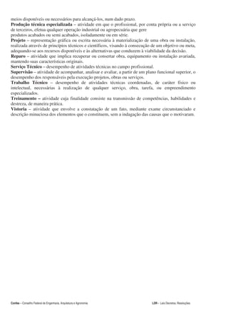 meios disponíveis ou necessários para alcançá-los, num dado prazo.
Produção técnica especializada – atividade em que o profissional, por conta própria ou a serviço
de terceiros, efetua qualquer operação industrial ou agropecuária que gere
produtos acabados ou semi acabados, isoladamente ou em série.
Projeto – representação gráfica ou escrita necessária à materialização de uma obra ou instalação,
realizada através de princípios técnicos e científicos, visando à consecução de um objetivo ou meta,
adequando-se aos recursos disponíveis e às alternativas que conduzem à viabilidade da decisão.
Reparo – atividade que implica recuperar ou consertar obra, equipamento ou instalação avariada,
mantendo suas características originais.
Serviço Técnico – desempenho de atividades técnicas no campo profissional.
Supervisão – atividade de acompanhar, analisar e avaliar, a partir de um plano funcional superior, o
desempenho dos responsáveis pela execução projetos, obras ou serviços.
Trabalho Técnico – desempenho de atividades técnicas coordenadas, de caráter físico ou
intelectual, necessárias à realização de qualquer serviço, obra, tarefa, ou empreendimento
especializados.
Treinamento – atividade cuja finalidade consiste na transmissão de competências, habilidades e
destreza, de maneira prática.
Vistoria – atividade que envolve a constatação de um fato, mediante exame circunstanciado e
descrição minuciosa dos elementos que o constituem, sem a indagação das causas que o motivaram.




Confea – Conselho Federal de Engenharia, Arquitetura e Agronomia            LDR - Leis Decretos, Resoluções
 