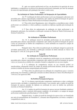 II - após seu registro profissional no Crea, em decorrência da aquisição de novas
habilidades e competências no processo de educação profissional continuada, por meio da anotação
de cursos de especialização, pós-graduação lato senso e estrito senso.
                                                                   Seção I
                Da Atribuição de Títulos Profissionais e de Designações de Especialidades
                 Art. 9º A atribuição de títulos profissionais ou de suas designações adicionais será
procedida pelas câmaras especializadas competentes após análise do perfil de formação do egresso
de acordo com a Tabela de Títulos Profissionais do Sistema Confea/Crea.
                   § 1º Para efeito deste Regulamento, não é obrigatória a coincidência entre o título
profissional a ser atribuído e o título acadêmico concedido no diploma expedido pela instituição de
ensino.
                 § 2º Para efeito da padronização da atribuição de título profissional e de
designações adicionais, fica instituída a codificação constante da Tabela de Títulos Profissionais do
Sistema Confea/Crea.
                                                          Seção II
                                          Da Atribuição de Atividades Profissionais
                  Art. 10. A atribuição inicial de atividades profissionais ou sua extensão será
procedida pelas câmaras especializadas competentes após análise do perfil de formação do egresso
e deve ser circunscrita ao âmbito das competências a serem atribuídas nos respectivos campos de
atuação profissional.
                  Parágrafo único. Para efeito da padronização da atribuição integral ou parcial de
atividades profissionais, fica instituída a codificação constante da tabela indicada no Anexo I da
Resolução nº 1.010, de 22 de agosto de 2005.
                                                        Seção III
                                       Da Atribuição de Competências Profissionais
                  Art. 11. A atribuição inicial de competências profissionais ou sua extensão será
procedida pelas câmaras especializadas competentes após análise do perfil de formação do egresso
e deve ser circunscrita ao âmbito dos conteúdos formativos adquiridos em seu curso regular.
                   § 1º A atribuição de competências iniciais ou sua extensão poderá ser
interdisciplinar, abrangendo setores de campos de atuação profissional distintos, desde que estejam
restritas ao âmbito da mesma categoria/grupo profissional.
                   § 2º Para efeito da padronização da atribuição de competências para o exercício
profissional, fica instituída a codificação constante da tabela indicada no Anexo II da Resolução nº
1.010, de 22 de agosto de 2005.
                                                             Seção IV
                                                Do Perfil de Formação do Egresso
                    Art. 12. As câmaras especializadas competentes manifestam-se sobre a atribuição
inicial de título, atividades e competências profissionais e sua extensão, após a análise do perfil de
formação do egresso, portador de diploma ou certificado de curso no âmbito das profissões
inseridas no Sistema Confea/Crea.
                  Art. 13. A análise do perfil de formação do egresso tem por finalidade estabelecer
a correspondência entre o currículo efetivamente cumprido e as atividades e os campos de atuação
profissional estabelecidos pela Resolução nº 1.010, de 2005.
                 Parágrafo único. A análise do perfil de formação do egresso deve ser formalizada
por meio do preenchimento do Formulário C, constante deste Regulamento, de forma a compilar e
compatibilizar entre si:

Confea – Conselho Federal de Engenharia, Arquitetura e Agronomia                      LDR - Leis Decretos, Resoluções
 