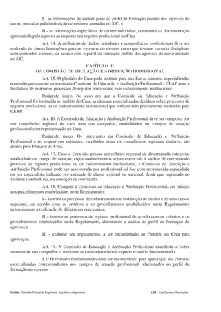 I - as informações de caráter geral do perfil de formação padrão dos egressos do
curso, prestadas pela instituição de ensino e anotadas no SIC; e
                 II - as informações específicas de caráter individual, constantes da documentação
apresentada pelo egresso ao requerer seu registro profissional no Crea.
                 Art. 14. A atribuição de títulos, atividades e competências profissionais deve ser
realizada de forma homogênea para os egressos do mesmo curso que tenham cursado disciplinas
com conteúdos comuns, de acordo com o perfil de formação padrão dos egressos do curso anotado
no SIC.
                                        CAPÍTULO III
                     DA COMISSÃO DE EDUCAÇÃO E ATRIBUIÇÃO PROFISSIONAL
                   Art. 15. O plenário do Crea pode instituir para auxiliar as câmaras especializadas
comissão permanente denominada Comissão de Educação e Atribuição Profissional - CEAP com a
finalidade de instruir os processos de registro profissional e de cadastramento institucional.
                   Parágrafo único. No caso em que a Comissão de Educação e Atribuição
Profissional for instituída no âmbito do Crea, as câmaras especializadas decidem sobre processos de
registro profissional ou de cadastramento institucional que tenham sido previamente instruídos pela
CEAP.
                 Art. 16. A Comissão de Educação e Atribuição Profissional deve ser composta por
um conselheiro regional de cada uma das categorias, modalidades ou campos de atuação
profissional com representação no Crea.
                  Parágrafo único. Os integrantes da Comissão de Educação e Atribuição
Profissional e os respectivos suplentes, escolhidos entre os conselheiros regionais titulares, são
eleitos pelo Plenário do Crea.
                  Art. 17. Caso o Crea não possua conselheiro regional de determinada categoria,
modalidade ou campo de atuação, cujos conhecimentos sejam essenciais à análise de determinado
processo de registro profissional ou de cadastramento institucional, a Comissão de Educação e
Atribuição Profissional pode ser assessorada por profissional ad hoc com reconhecida capacidade
ou por especialista indicado por entidade de classe regional ou nacional, desde que registrado no
Sistema Confea/Crea, na condição de convidado.
                Art. 18. Compete à Comissão de Educação e Atribuição Profissional, em relação
aos procedimentos estabelecidos neste Regulamento:
                 I – instruir os processos de cadastramento de instituição de ensino e de seus cursos
regulares, de acordo com os critérios e os procedimentos estabelecidos neste Regulamento,
determinando a realização de diligências necessárias;
                II – instruir os processos de registro profissional de acordo com os critérios e os
procedimentos estabelecidos neste Regulamento, elaborando a análise do perfil de formação do
egresso; e
                           III - elaborar seu regulamento, a ser encaminhado ao Plenário do Crea para
aprovação.
                 Art. 19. A Comissão de Educação e Atribuição Profissional manifesta-se sobre
assuntos de sua competência mediante ato administrativo da espécie relatório fundamentado.
                 § 1º O relatório fundamentado deve ser encaminhado para apreciação das câmaras
especializadas correspondentes aos campos de atuação profissional relacionados ao perfil de
formação do egresso.




Confea – Conselho Federal de Engenharia, Arquitetura e Agronomia                 LDR - Leis Decretos, Resoluções
 