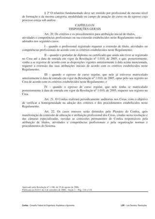 § 2º O relatório fundamentado deve ser emitido por profissional de mesmo nível
de formação e da mesma categoria, modalidade ou campo de atuação do curso ou do egresso cujo
processo esteja sob análise.
                                                             CAPÍTULO IV
                                                         DISPOSIÇÕES GERAIS
                 Art. 20. Os critérios e os procedimentos para atribuição inicial de títulos,
atividades e competências profissionais ou sua extensão estabelecidos neste Regulamento serão
adotados nos seguintes casos:
                I - quando o profissional registrado requerer a extensão de título, atividades ou
competências profissionais de acordo com os critérios estabelecidos neste Regulamento;
                  II – quando o portador de diploma ou certificado que ainda não tiver se registrado
no Crea até a data de entrada em vigor da Resolução nº 1.010, de 2005, e que, posteriormente,
venha a se registrar de acordo com as disposições vigentes anteriormente à data acima mencionada,
requerer a extensão das suas atribuições iniciais de acordo com os critérios estabelecidos neste
Regulamento;
                 III - quando o egresso de curso regular, que nele já estivesse matriculado
anteriormente à data de entrada em vigor da Resolução nº 1.010, de 2005, optar pelo seu registro no
Crea de acordo com os critérios estabelecidos neste Regulamento; e
                 IV - quando o egresso de curso regular, que nele tenha se matriculado
posteriormente à data de entrada em vigor da Resolução nº 1.010, de 2005, requerer seu registro no
Crea.
                 Art. 21. O Confea realizará periodicamente auditorias nos Creas, com o objetivo
de verificar a homogeneidade na adoção dos critérios e dos procedimentos estabelecidos neste
Regulamento.
                 Art. 22. Os casos omissos serão dirimidos pelo Plenário do Confea, após
manifestação da comissão de educação e atribuição profissional dos Creas, citadas nesta resolução e
das câmaras especializadas, ouvidas as comissões permanentes do Confea responsáveis pela
atribuição de títulos, atividades e competências profissionais e pela organização normas e
procedimentos do Sistema.




Aprovado pela Resolução nº 1.106, de 25 de agosto de 2006.
Publicada no D.O.U de 4 de setembro de 2006 – Seção 1 – Pág. 116 a 118.




Confea – Conselho Federal de Engenharia, Arquitetura e Agronomia              LDR - Leis Decretos, Resoluções
 