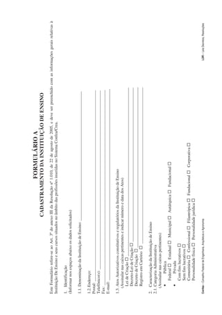 FORMULÁRIO A
                                                                   CADASTRAMENTO DA INSTITUIÇÃO DE ENSINO
Este Formulário refere-se ao Art. 3º do anexo III da Resolução nº 1.010, de 22 de agosto de 2005, e deve ser preenchido com as informações gerais relativas à
Instituição De Ensino e seus cursos situados no âmbito das profissões inseridas no Sistema Confea/Crea.

1. Identificação
(Informar nos espaços abaixo os dados solicitados)

1.1. Denominação da Instituição de Ensino: _______________________________________________________________

1.2. Endereço:
Postal: _____________________________________________________________________________________________
Telefônico(s): _______________________________________________________________________________________
Fax: _______________________________________________________________________________________________
E-mail: _____________________________________________________________________________________________

1.3. Atos Autorizativos constitutivos e regulatórios da Instituição de Ensino
   (Assinalar nas caixas pertinentes e indicar número e data dos Atos)
     Lei de Criação … __________________________________________________________________________________
     Decreto-Lei de Criação … ___________________________________________________________________________
     Decreto de Criação … ______________________________________________________________________________
     Registro em Cartório … ____________________________________________________________________________

2. Caracterização da Instituição de Ensino
2.1. Categoria Administrativa
   (Assinalar nas caixas pertinentes)
     •      Pública
        Federal … Estadual … Municipal … Autárquica … Fundacional …
     •      Privada
        Com fins lucrativos …
        Sem fins lucrativos …
        Comunitária … Confessional … Filantrópica … Fundacional … Corporativa …
        Personalidade física … Personalidade jurídica …

Confea – Conselho Federal de Engenharia, Arquitetura e Agronomia                                                                      LDR - Leis Decretos, Resoluções
 