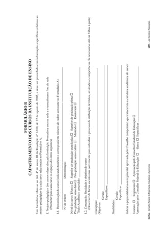 FORMULÁRIO B
                                                  CADASTRAMENTO DOS CURSOS DA INSTITUIÇÃO DE ENSINO
     Este formulário refere-se ao Art. 4º do anexo III da Resolução nº 1.010, de 22 de agosto de 2005, e deve ser preenchido com informações específicas relativas ao
     projeto pedagógico de cada curso relacionado no Formulário A.

     1. Projeto pedagógico dos cursos oferecidos pela Instituição Formadora em sua sede e eventualmente fora de sede
         (Preencher para cada curso os espaços dos itens seguintes)

     1.1. Denominação do curso (indicando também o correspondente número de ordem constante no Formulário A)
         _______________________________________________________________________ _______________________
         Nº de ordem             Denominação

      Nível do curso: Técnico … Superior de graduação tecnológica … Superior de graduação plena …
      Pós-graduação senso lato … Pós-graduação senso estrito … Mestrado … Doutorado …
      Título Acadêmico concedido: _________________________________________________________________________

     1.2. Concepção, finalidade e objetivo do curso
         (Descrever de forma sucinta mas conveniente para subsidiar o processo de atribuição de títulos, atividades e competências. Se necessário utilizar folhas à parte)

     Concepção: _______________________________________________________________________________________
     Objetivos:
                Gerais: ___________________________________________________________________________________
                Específicos: _______________________________________________________________________________

     Finalidades:
                 Gerais: ___________________________________________________________________________________
                 Específicas: _______________________________________________________________________________

     Indicar a peça estatutária ou regimental aprovada pelo Conselho competente, que caracteriza a estrutura acadêmica do curso:

     Estatuto … Regimento … Aprovação pelo Conselho Estadual de Educação …
     Aprovação pelo Conselho Federal de Educação … Outra … Especificar _____________________________________


Confea – Conselho Federal de Engenharia, Arquitetura e Agronomia                                                                               LDR - Leis Decretos, Resoluções
 