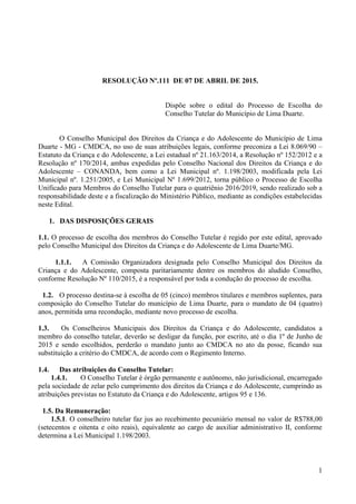 1
RESOLUÇÃO Nº.111 DE 07 DE ABRIL DE 2015.
Dispõe sobre o edital do Processo de Escolha do
Conselho Tutelar do Município de Lima Duarte.
O Conselho Municipal dos Direitos da Criança e do Adolescente do Município de Lima
Duarte - MG - CMDCA, no uso de suas atribuições legais, conforme preconiza a Lei 8.069/90 –
Estatuto da Criança e do Adolescente, a Lei estadual nº 21.163/2014, a Resolução nº 152/2012 e a
Resolução nº 170/2014, ambas expedidas pelo Conselho Nacional dos Direitos da Criança e do
Adolescente – CONANDA, bem como a Lei Municipal nº. 1.198/2003, modificada pela Lei
Municipal nº. 1.251/2005, e Lei Municipal Nº 1.699/2012, torna público o Processo de Escolha
Unificado para Membros do Conselho Tutelar para o quatriênio 2016/2019, sendo realizado sob a
responsabilidade deste e a fiscalização do Ministério Público, mediante as condições estabelecidas
neste Edital.
1. DAS DISPOSIÇÕES GERAIS
1.1. O processo de escolha dos membros do Conselho Tutelar é regido por este edital, aprovado
pelo Conselho Municipal dos Direitos da Criança e do Adolescente de Lima Duarte/MG.
1.1.1. A Comissão Organizadora designada pelo Conselho Municipal dos Direitos da
Criança e do Adolescente, composta paritariamente dentre os membros do aludido Conselho,
conforme Resolução Nº 110/2015, é a responsável por toda a condução do processo de escolha.
1.2. O processo destina-se à escolha de 05 (cinco) membros titulares e membros suplentes, para
composição do Conselho Tutelar do município de Lima Duarte, para o mandato de 04 (quatro)
anos, permitida uma recondução, mediante novo processo de escolha.
1.3. Os Conselheiros Municipais dos Direitos da Criança e do Adolescente, candidatos a
membro do conselho tutelar, deverão se desligar da função, por escrito, até o dia 1º de Junho de
2015 e sendo escolhidos, perderão o mandato junto ao CMDCA no ato da posse, ficando sua
substituição a critério do CMDCA, de acordo com o Regimento Interno.
1.4. Das atribuições do Conselho Tutelar:
1.4.1. O Conselho Tutelar é órgão permanente e autônomo, não jurisdicional, encarregado
pela sociedade de zelar pelo cumprimento dos direitos da Criança e do Adolescente, cumprindo as
atribuições previstas no Estatuto da Criança e do Adolescente, artigos 95 e 136.
1.5. Da Remuneração:
1.5.1. O conselheiro tutelar faz jus ao recebimento pecuniário mensal no valor de R$788,00
(setecentos e oitenta e oito reais), equivalente ao cargo de auxiliar administrativo II, conforme
determina a Lei Municipal 1.198/2003.
 