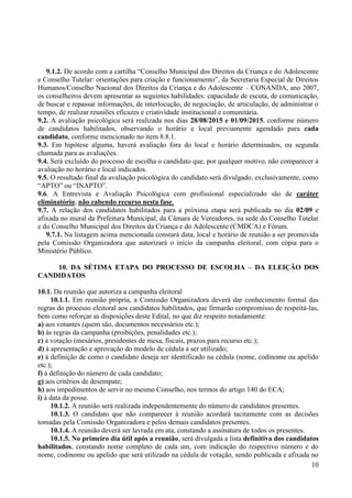 10
9.1.2. De acordo com a cartilha “Conselho Municipal dos Direitos da Criança e do Adolescente
e Conselho Tutelar: orientações para criação e funcionamento”, da Secretaria Especial de Direitos
Humanos/Conselho Nacional dos Direitos da Criança e do Adolescente – CONANDA, ano 2007,
os conselheiros devem apresentar as seguintes habilidades: capacidade de escuta, de comunicação,
de buscar e repassar informações, de interlocução, de negociação, de articulação, de administrar o
tempo, de realizar reuniões eficazes e criatividade institucional e comunitária.
9.2. A avaliação psicológica será realizada nos dias 28/08/2015 e 01/09/2015, conforme número
de candidatos habilitados, observando o horário e local previamente agendado para cada
candidato, conforme mencionado no item 8.8.1.
9.3. Em hipótese alguma, haverá avaliação fora do local e horário determinados, ou segunda
chamada para as avaliações.
9.4. Será excluído do processo de escolha o candidato que, por qualquer motivo, não comparecer à
avaliação no horário e local indicados.
9.5. O resultado final da avaliação psicológica do candidato será divulgado, exclusivamente, como
“APTO” ou “INAPTO”.
9.6. A Entrevista e Avaliação Psicológica com profissional especializado são de caráter
eliminatório, não cabendo recurso nesta fase.
9.7. A relação dos candidatos habilitados para a próxima etapa será publicada no dia 02/09 e
afixada no mural da Prefeitura Municipal, da Câmara de Vereadores, na sede do Conselho Tutelar
e do Conselho Municipal dos Direitos da Criança e do Adolescente (CMDCA) e Fórum.
9.7.1. Na listagem acima mencionada constará data, local e horário de reunião a ser promovida
pela Comissão Organizadora que autorizará o início da campanha eleitoral, com cópia para o
Ministério Público.
10. DA SÉTIMA ETAPA DO PROCESSO DE ESCOLHA – DA ELEIÇÃO DOS
CANDIDATOS
10.1. Da reunião que autoriza a campanha eleitoral
10.1.1. Em reunião própria, a Comissão Organizadora deverá dar conhecimento formal das
regras do processo eleitoral aos candidatos habilitados, que firmarão compromisso de respeitá-las,
bem como reforçar as disposições deste Edital, no que diz respeito notadamente:
a) aos votantes (quem são, documentos necessários etc.);
b) às regras da campanha (proibições, penalidades etc.);
c) à votação (mesários, presidentes de mesa, fiscais, prazos para recurso etc.);
d) à apresentação e aprovação do modelo de cédula a ser utilizado;
e) à definição de como o candidato deseja ser identificado na cédula (nome, codinome ou apelido
etc.);
f) à definição do número de cada candidato;
g) aos critérios de desempate;
h) aos impedimentos de servir no mesmo Conselho, nos termos do artigo 140 do ECA;
i) à data da posse.
10.1.2. A reunião será realizada independentemente do número de candidatos presentes.
10.1.3. O candidato que não comparecer à reunião acordará tacitamente com as decisões
tomadas pela Comissão Organizadora e pelos demais candidatos presentes.
10.1.4. A reunião deverá ser lavrada em ata, constando a assinatura de todos os presentes.
10.1.5. No primeiro dia útil após a reunião, será divulgada a lista definitiva dos candidatos
habilitados, constando nome completo de cada um, com indicação do respectivo número e do
nome, codinome ou apelido que será utilizado na cédula de votação, sendo publicada e afixada no
 