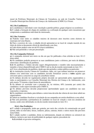 11
mural da Prefeitura Municipal, da Câmara de Vereadores, na sede do Conselho Tutelar, do
Conselho Municipal dos Direitos da Criança e do Adolescente (CMDCA) e Fórum.
10.2. Da Candidatura
a) A candidatura é individual e sem vinculação a partido político, grupo religioso ou econômico.
b) É vedada a formação de chapas de candidato ou a utilização de qualquer outro mecanismo que
comprometa a candidatura individual do interessado;
10.3. Dos Votantes:
a) Poderão votar todos os cidadãos maiores de dezesseis anos inscritos como eleitores no
município de Lima Duarte;
b) Para o exercício do voto, o cidadão deverá apresentar-se no local de votação munido de seu
título de eleitor e documento oficial de identificação com foto;
c) Cada eleitor poderá votar em até 05 (cinco) candidatos;
d) Não será permitido o voto por procuração.
10.4. Da Campanha Eleitoral:
a) A campanha eleitoral terá início no dia em que for publicada a lista referida no item 10.1.5
deste edital.
b) Os candidatos poderão promover as suas candidaturas junto a eleitores, por meio de debates,
entrevistas e distribuição de panfletos;
b.1) Os panfletos e folders deverão seguir obrigatoriamente o modelo (não necessariamente o
tamanho e letras) disponibilizado pelo CMDCA até no dia da reunião mencionada no item 10.1.
c) É livre a distribuição de panfletos, desde que não perturbe a ordem pública ou particular;
d) As instituições (escola, Câmara de Vereadores, rádio, etc.) que tenham interesse em promover
debates e/ou entrevistas com os candidatos deverão formalizar convite a todos aqueles que
estiverem aptos a concorrer ao cargo de conselheiro tutelar.
e) Os debates deverão ter regulamento próprio devendo ser apresentado pelos organizadores a
todos os participantes e ao Conselho Municipal dos Direitos da Criança e do Adolescente, com
pelo menos 72 (setenta e duas) horas de antecedência;
f) Os debates só ocorrerão com a presença de, no mínimo, 60% (sessenta por cento) dos
candidatos e serão supervisionados pelo CMDCA;
g) Os debates previstos deverão proporcionar oportunidades iguais aos candidatos nas suas
exposições e respostas;
h) Os candidatos convidados para debates e entrevistas deverão dar ciência do teor deste edital aos
organizadores;
i) Caberá ao candidato fiscalizar a veiculação da sua campanha em estrita obediência a este edital.
j) Não será permitida a permanência do candidato no local de votação e nem nos arredores do
mesmo, sendo estes delimitados no dia da reunião mencionada no item 10.1.
10.4.1. Das Proibições:
a) É vedada a propaganda, ainda que gratuita, por meio dos veículos de comunicação em geral
(jornal, rádio ou televisão), faixas, outdoors, placas, camisas, bonés e outros meios não previstos
neste Edital;
b) É vedado receber o candidato, direta ou indiretamente, doação em dinheiro ou estimável em
dinheiro, inclusive por meio de publicidade de qualquer espécie, procedente de:
b.1) entidade ou governo estrangeiro;
 