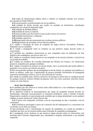 12
b.2) órgão da administração pública direta e indireta ou fundação mantida com recursos
provenientes do Poder Público;
b.3) concessionário ou permissionário de serviço público;
b.4) entidade de direito privado que receba, na condição de beneficiária, contribuição
compulsória em virtude de disposição legal;
b.5) entidade de utilidade pública;
b.6) entidade de classe ou sindical;
b.7) pessoa jurídica sem fins lucrativos que receba recursos do exterior;
b.8) entidades beneficentes e religiosas;
b.9) entidades esportivas;
b.10)organizações não-governamentais que recebam recursos públicos;
b.11)organizações da sociedade civil de interesse público.
c) É vedada a vinculação do nome de ocupantes de cargos eletivos (Vereadores, Prefeitos,
Deputados etc) ao candidato;
d) É vedada a propaganda irreal ou insidiosa ou que promova ataque pessoal contra os
concorrentes;
e) É proibido aos candidatos promoverem as suas campanhas antes da publicação da lista
definitiva das candidaturas, prevista no item 10.1.;
f) É vedado ao conselheiro tutelar promover sua campanha ou de terceiros durante o exercício da
sua jornada de trabalho;
g) É vedado aos membros do Conselho Municipal dos Direitos da Criança e do Adolescente
promover campanha para qualquer candidato;
h) É vedado o transporte de eleitores no dia da eleição, salvo se promovido pelo poder público e
garantido o livre acesso aos eleitores em geral;
i) Não será permitido qualquer tipo de propaganda no dia da eleição, em qualquer local público ou
aberto ao público, sendo que a aglomeração de pessoas portando instrumentos de propaganda
caracteriza manifestação coletiva, com ou sem utilização de veículos;
j) É vedado ao candidato doar, oferecer, promover ou entregar ao eleitor bem ou vantagem pessoal
de qualquer natureza, inclusive brindes de pequeno valor, tais como camisetas, chaveiros, bonés,
canetas ou cestas básicas.
10.4.2. Das Penalidades:
a) O candidato que não observar os termos deste edital poderá ter a sua candidatura impugnada
pela Comissão Organizadora;
b) As denúncias relativas ao descumprimento das regras da campanha eleitoral deverão ser
formalizadas, indicando necessariamente os elementos probatórios, junto à referida Comissão
Organizadora e poderão ser apresentadas pelo candidato que se julgue prejudicado ou por qualquer
cidadão, no prazo máximo de 2 (dois) dias do fato.
b.1) O prazo será computado excluindo o dia da concretização do fato e incluindo o dia do
vencimento.
b.2) Considera-se prorrogado o prazo até o primeiro dia útil subsequente se o vencimento cair
em feriado ou em finais de semana.
c) Será penalizado com o cancelamento do registro da candidatura ou a perda do mandato o
candidato que fizer uso de estrutura pública para realização de campanha ou propaganda;
d) A propaganda irreal, insidiosa ou que promova ataque pessoal contra os concorrentes será
analisada pela Comissão Organizadora que, entendendo-a irregular, determinará a sua imediata
suspensão.
 