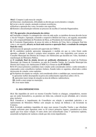 14
10.6.3. Compete à cada mesa de votação:
a) Solucionar, imediatamente, dificuldade ou dúvida que ocorra durante a votação;
b) Lavrar a ata de votação, anotando eventuais ocorrências;
c) Realizar a apuração dos votos, lavrando a ata específica;
d) Remeter a documentação referente ao processo de escolha à Comissão Organizadora.
10.7. Da apuração e da proclamação dos eleitos:
a) Concluída a votação e a contagem dos votos de cada seção, os membros da mesa deverão lavrar
a Ata de Votação e Apuração, extraindo o respectivo Boletim de Urna e, em seguida, encaminhá-
los, sob a responsabilidade do Presidente da Mesa, ao Presidente da Comissão Organizadora.
b) A Comissão Organizadora, de posse de todos os Boletins de Urna, fará a contagem final dos
votos e, em seguida, afixará, no local onde ocorreu a apuração final, o resultado da contagem
final dos votos.
c) O processo de apuração ocorrerá sob supervisão do CMDCA.
d) Os candidatos poderão apresentar impugnação à medida em que os votos forem sendo
apurados, cabendo à decisão à própria mesa receptora, pelo voto majoritário com recurso ao
Conselho Municipal dos Direitos da Criança e do Adolescente que decidirá em 3 dias, facultada a
manifestação do Ministério Público.
e) O resultado final da eleição deverá ser publicado oficialmente no mural da Prefeitura
Municipal, da Câmara de Vereadores, na sede do Conselho Tutelar, do Conselho Municipal dos
Direitos da Criança e do Adolescente (CMDCA) e Fórum no dia 07/10/2015.
f) Os 05 (cinco) primeiros candidatos mais votados serão considerados eleitos e serão nomeados e
empossados como conselheiros tutelares titulares, ficando todos os seguintes, observada a ordem
decrescente de votação, como suplentes.
g) Na hipótese de empate na votação, será considerado eleito o candidato que, sucessivamente:
I. apresentar melhor desempenho na prova de conhecimento específicos sobre o ECA;
II. apresentar maior tempo de atuação na área da infância e adolescência;
III. residir a mais tempo no município;
IV. tiver maior idade.
11. DOS IMPEDIMENTOS
11.1. São impedidos de servir no mesmo Conselho Tutelar os cônjuges, companheiros, mesmo
que em união homoafetiva, ou parentes em linha reta, colateral ou por afinidade, até o terceiro
grau, inclusive.
11.2. Estende-se o impedimento do Conselheiro em relação à autoridade judiciária e ao
representante do Ministério Público com atuação na Justiça da Infância e da Juventude na
Comarca.
11.3. Existindo candidatos impedidos de atuar num mesmo Conselho Tutelar e que obtenham
votação suficiente para figurarem entre os 05 (cinco) primeiros lugares, considerar-se-á eleito
aquele que tiver maior votação. O outro eleito será reclassificado como 1º (primeiro) suplente,
assumindo na hipótese de vacância e desde que não exista impedimento.
 