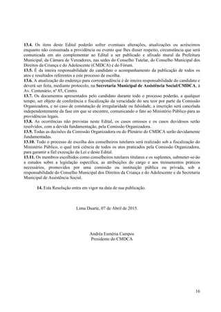 16
13.4. Os itens deste Edital poderão sofrer eventuais alterações, atualizações ou acréscimos
enquanto não consumada a providência ou evento que lhes disser respeito, circunstância que será
comunicada em ato complementar ao Edital a ser publicado e afixado mural da Prefeitura
Municipal, da Câmara de Vereadores, nas sedes do Conselho Tutelar, do Conselho Municipal dos
Direitos da Criança e do Adolescente (CMDCA) e do Fórum.
13.5. É da inteira responsabilidade do candidato o acompanhamento da publicação de todos os
atos e resultados referentes a este processo de escolha.
13.6. A atualização do endereço para correspondência é de inteira responsabilidade do candidato e
deverá ser feita, mediante protocolo, na Secretaria Municipal de Assistência Social/CMDCA, à
Av. Centenário, nº 85, Centro.
13.7. Os documentos apresentados pelo candidato durante todo o processo poderão, a qualquer
tempo, ser objeto de conferência e fiscalização da veracidade do seu teor por parte da Comissão
Organizadora, e no caso de constatação de irregularidade ou falsidade, a inscrição será cancelada
independentemente da fase em que se encontre, comunicando o fato ao Ministério Público para as
providências legais.
13.8. As ocorrências não previstas neste Edital, os casos omissos e os casos duvidosos serão
resolvidos, com a devida fundamentação, pela Comissão Organizadora.
13.9. Todas as decisões da Comissão Organizadora ou do Plenário do CMDCA serão devidamente
fundamentadas.
13.10. Todo o processo de escolha dos conselheiros tutelares será realizado sob a fiscalização do
Ministério Público, o qual terá ciência de todos os atos praticados pela Comissão Organizadora,
para garantir a fiel execução da Lei e deste Edital.
13.11. Os membros escolhidos como conselheiros tutelares titulares e os suplentes, submeter-se-ão
a estudos sobre a legislação específica, as atribuições do cargo e aos treinamentos práticos
necessários, promovidos por uma comissão ou instituição pública ou privada, sob a
responsabilidade do Conselho Municipal dos Direitos da Criança e do Adolescente e da Secretaria
Municipal de Assistência Social.
14. Esta Resolução entra em vigor na data de sua publicação.
Lima Duarte, 07 de Abril de 2015.
Andréa Esméria Campos
Presidente do CMDCA
 
