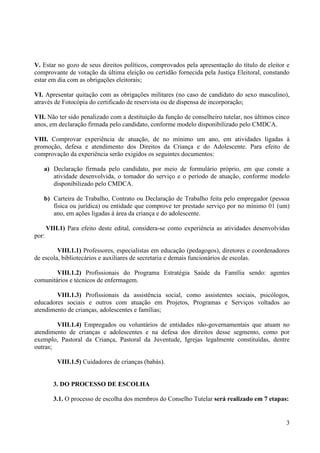 3
V. Estar no gozo de seus direitos políticos, comprovados pela apresentação do título de eleitor e
comprovante de votação da última eleição ou certidão fornecida pela Justiça Eleitoral, constando
estar em dia com as obrigações eleitorais;
VI. Apresentar quitação com as obrigações militares (no caso de candidato do sexo masculino),
através de Fotocópia do certificado de reservista ou de dispensa de incorporação;
VII. Não ter sido penalizado com a destituição da função de conselheiro tutelar, nos últimos cinco
anos, em declaração firmada pelo candidato, conforme modelo disponibilizado pelo CMDCA.
VIII. Comprovar experiência de atuação, de no mínimo um ano, em atividades ligadas à
promoção, defesa e atendimento dos Direitos da Criança e do Adolescente. Para efeito de
comprovação da experiência serão exigidos os seguintes documentos:
a) Declaração firmada pelo candidato, por meio de formulário próprio, em que conste a
atividade desenvolvida, o tomador do serviço e o período de atuação, conforme modelo
disponibilizado pelo CMDCA.
b) Carteira de Trabalho, Contrato ou Declaração de Trabalho feita pelo empregador (pessoa
física ou jurídica) ou entidade que comprove ter prestado serviço por no mínimo 01 (um)
ano, em ações ligadas à área da criança e do adolescente.
VIII.1) Para efeito deste edital, considera-se como experiência as atividades desenvolvidas
por:
VIII.1.1) Professores, especialistas em educação (pedagogos), diretores e coordenadores
de escola, bibliotecários e auxiliares de secretaria e demais funcionários de escolas.
VIII.1.2) Profissionais do Programa Estratégia Saúde da Família sendo: agentes
comunitários e técnicos de enfermagem.
VIII.1.3) Profissionais da assistência social, como assistentes sociais, psicólogos,
educadores sociais e outros com atuação em Projetos, Programas e Serviços voltados ao
atendimento de crianças, adolescentes e famílias;
VIII.1.4) Empregados ou voluntários de entidades não-governamentais que atuam no
atendimento de crianças e adolescentes e na defesa dos direitos desse segmento, como por
exemplo, Pastoral da Criança, Pastoral da Juventude, Igrejas legalmente constituídas, dentre
outras;
VIII.1.5) Cuidadores de crianças (babás).
3. DO PROCESSO DE ESCOLHA
3.1. O processo de escolha dos membros do Conselho Tutelar será realizado em 7 etapas:
 