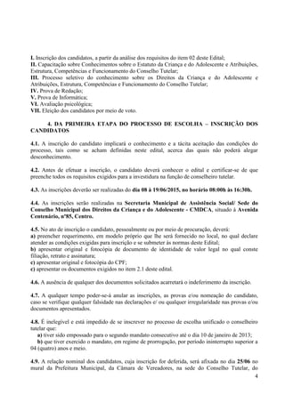 4
I. Inscrição dos candidatos, a partir da análise dos requisitos do item 02 deste Edital;
II. Capacitação sobre Conhecimentos sobre o Estatuto da Criança e do Adolescente e Atribuições,
Estrutura, Competências e Funcionamento do Conselho Tutelar;
III. Processo seletivo do conhecimento sobre os Direitos da Criança e do Adolescente e
Atribuições, Estrutura, Competências e Funcionamento do Conselho Tutelar;
IV. Prova de Redação;
V. Prova de Informática;
VI. Avaliação psicológica;
VII. Eleição dos candidatos por meio de voto.
4. DA PRIMEIRA ETAPA DO PROCESSO DE ESCOLHA – INSCRIÇÃO DOS
CANDIDATOS
4.1. A inscrição do candidato implicará o conhecimento e a tácita aceitação das condições do
processo, tais como se acham definidas neste edital, acerca das quais não poderá alegar
desconhecimento.
4.2. Antes de efetuar a inscrição, o candidato deverá conhecer o edital e certificar-se de que
preenche todos os requisitos exigidos para a investidura na função de conselheiro tutelar.
4.3. As inscrições deverão ser realizadas do dia 08 à 19/06/2015, no horário 08:00h às 16:30h.
4.4. As inscrições serão realizadas na Secretaria Municipal de Assistência Social/ Sede do
Conselho Municipal dos Direitos da Criança e do Adolescente - CMDCA, situado à Avenida
Centenário, nº85, Centro.
4.5. No ato de inscrição o candidato, pessoalmente ou por meio de procuração, deverá:
a) preencher requerimento, em modelo próprio que lhe será fornecido no local, no qual declare
atender as condições exigidas para inscrição e se submeter às normas deste Edital;
b) apresentar original e fotocópia de documento de identidade de valor legal no qual conste
filiação, retrato e assinatura;
c) apresentar original e fotocópia do CPF;
c) apresentar os documentos exigidos no item 2.1 deste edital.
4.6. A ausência de qualquer dos documentos solicitados acarretará o indeferimento da inscrição.
4.7. A qualquer tempo poder-se-á anular as inscrições, as provas e/ou nomeação do candidato,
caso se verifique qualquer falsidade nas declarações e/ ou qualquer irregularidade nas provas e/ou
documentos apresentados.
4.8. É inelegível e está impedido de se inscrever no processo de escolha unificado o conselheiro
tutelar que:
a) tiver sido empossado para o segundo mandato consecutivo até o dia 10 de janeiro de 2013;
b) que tiver exercido o mandato, em regime de prorrogação, por período ininterrupto superior a
04 (quatro) anos e meio.
4.9. A relação nominal dos candidatos, cuja inscrição for deferida, será afixada no dia 25/06 no
mural da Prefeitura Municipal, da Câmara de Vereadores, na sede do Conselho Tutelar, do
 