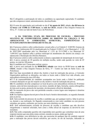 6
5.2. É obrigatória a participação de todos os candidatos na capacitação supracitada. O candidato
que não comparecer estará, automaticamente, desclassificado.
5.3. O curso de capacitação será realizado no dia 1º de agosto de 2015, sábado, das 08 horas às
12 horas e de 13:00h às 17:00 horas, na sede do CRAS, situado à Rua Joaquim Fonseca da
Silva, 37 - Centro (ao lado da Santa Casa e da Policlínica).
6. DA TERCEIRA ETAPA DO PROCESSO DE ESCOLHA - PROCESSO
SELETIVO DE CONHECIMENTO SOBRE OS DIREITOS DA CRIANÇA E DO
ADOLESCENTE E ATRIBUIÇÕES, ESTRUTURA, COMPETÊNCIAS E
FUNCIONAMENTO DO CONSELHO TUTELAR.
6.1. O processo seletivo sobre conhecimentos versará sobre a Lei Federal nº. 8.069/90- Estatuto da
Criança e do Adolescente (ECA) atualizada pela Lei Federal 12.696/12, a Lei Municipal nº. 1.198
de 30/07/2003 atualizadas pela Lei Municipal n° 1.251 de 25/11/2005 e Lei Municipal Nº
1.699/2012 que dispõem sobre a política municipal de atendimento dos direitos da criança e do
adolescente e Declaração dos Direitos Humanos.
6.2. O processo seletivo sobre conhecimento avaliará a capacidade de interpretação do texto legal.
6.3. A prova constará de 20 questões de múltipla escolha, sendo cada questão no valor de 05
pontos, no total de 100 pontos.
6.4. O candidato terá 3 horas para realizar a prova.
6.5. A prova será realizada no dia 08/08/2015, sábado com início às 09:00 horas na sede do
CRAS, situado à Rua Joaquim Fonseca da Silva, 37 - Centro (ao lado da Santa Casa e da
Policlínica).
6.6. Caso haja necessidade de alterar dia, horário e local de realização das provas, a Comissão
Organizadora publicará as alterações, em todos os locais onde o Edital tiver sido afixado, com
antecedência mínima de cinco (05) dias.
6.7. É de responsabilidade do candidato acompanhar nos locais onde o Edital for publicado
eventuais alterações no que diz respeito ao dia, horário e local de realização das provas.
6.8. Os candidatos deverão comparecer ao local da prova com antecedência mínima de 30 (trinta)
minutos, antes da hora marcada para o seu início, munidos de lápis, borracha, caneta esferográfica
de tinta azul ou preta, protocolo de inscrição e de documento oficial de identidade.
6.9. No momento da prova não será permitida consulta a textos legais nem tampouco à doutrina
sobre a matéria.
6.10. Em hipótese alguma haverá prova fora do local e horário determinados, ou segunda chamada
para as provas.
6.11. Será excluído do processo de escolha o candidato que, por qualquer motivo, faltar às provas
ou, durante a sua realização, for flagrado comunicando-se com outro candidato ou com pessoas
estranhas, por gestos, oralmente, por escrito, por meio eletrônico ou não.
6.12. Será automaticamente excluído do processo de escolha o candidato que não devolver
integralmente o material solicitado, bem como a folha oficial de respostas ou devolvê-la sem
assinatura.
6.13. Não serão computadas questões não respondidas nem questões que contenham mais de uma
resposta (mesmo que uma delas esteja correta), emenda ou rasura, ainda que legível.
6.14. O candidato, com deficiência ou não, que necessitar de qualquer tipo de condição especial
para a realização das provas deverá solicitá-la, por escrito, no ato da inscrição, indicando os
 