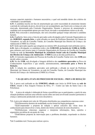 7
recursos especiais materiais e humanos necessários, o qual será atendido dentro dos critérios de
viabilidade e razoabilidade.
6.15. A candidata inscrita em fase de amamentação que sentir necessidade de amamentar durante
o período de realização da prova, deverá levar um acompanhante, que ficará com a criança em sala
reservada, determinada pela Comissão Organizadora. Durante o processo de amamentação a
candidata será acompanhada apenas por uma fiscal, devendo o acompanhante retirar-se da sala.
6.15.1. Pela concessão à amamentação, não será concedido qualquer tempo adicional à candidata
lactante.
6.16. O gabarito, bem como a lista de aprovados serão divulgados pela Comissão Organizadora no
dia 10/08/2015, segunda feira, e serão afixados no mural da Prefeitura Municipal, da Câmara de
Vereadores, na sede do Conselho Tutelar, do Conselho Municipal dos Direitos da Criança e do
Adolescente (CMDCA) e Fórum.
6.17. Serão aprovados aqueles que atingirem no mínimo 60% da pontuação total atribuída à prova.
6.18. Após a divulgação, os candidatos terão o dia 11/08/2105, no horário de 12:00h às 16:00h,
para entrarem com recurso junto à Comissão Organizadora do Processo de Escolha do Conselho
Tutelar na sede da Secretaria Municipal de Assistência Social/ sede do Conselho Municipal
dos Direitos da Criança e do Adolescente - CMDCA com as devidas justificativas.
6.19. A Comissão organizadora do Processo de Escolha do Conselho Tutelar terá o dia 12/08 para
decidir sobre o recurso.
6.20. No dia 13/08, será divulgada a listagem definitiva dos candidatos aprovados na Prova de
Conhecimentos Específicos e que estarão, automaticamente, convocados para a Prova de
Redação.
6.21. A relação dos candidatos aprovados será publicada e afixada no mural da Prefeitura
Municipal, da Câmara de Vereadores, na sede do Conselho Tutelar, do Conselho Municipal dos
Direitos da Criança e do Adolescente (CMDCA) e Fórum.
7. DA QUARTA ETAPA DO PROCESSO DE ESCOLHA – PROVA DE REDAÇÃO
7.1. A prova será realizada no dia 15/08/2015, sábado com início às 09:00 horas na sede do
CRAS, situado à Rua Joaquim Fonseca da Silva, 37 - Centro (ao lado da Santa Casa e da
Policlínica).
7.2. A prova de redação é elaborada de forma a possibilitar que os participantes, a partir de uma
situação-problema realizem uma reflexão escrita sobre um tema envolvendo assuntos pertinentes à
criança e adolescente produzindo um texto dissertativo.
7.3. A prova de redação terá valor de 100 pontos distribuídos nas competências expressas como:
7.3.1.Demonstrar domínio da modalidade escrita formal da língua portuguesa.
7.2.2.Compreender a proposta de redação e aplicar conceitos das várias áreas de
conhecimento para desenvolver o tema, dentro dos limites estruturais do texto dissertativo.
7.3.3.Selecionar, relacionar, organizar e interpretar informações, fatos, opiniões e
argumentos em defesa de um ponto de vista.
7.3.4.Elaborar proposta de intervenção para o problema abordado, respeitando os direitos
humanos.
7.4. O candidato terá 2 horas para realizar a prova.
 