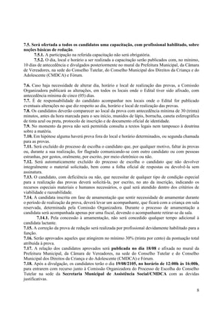 8
7.5. Será ofertada a todos os candidatos uma capacitação, com profissional habilitado, sobre
noções básicas de redação.
7.5.1. A participação na referida capacitação não será obrigatória.
7.5.2. O dia, local e horário a ser realizada a capacitação serão publicados com, no mínimo,
10 dias de antecedência e divulgados posteriormente no mural da Prefeitura Municipal, da Câmara
de Vereadores, na sede do Conselho Tutelar, do Conselho Municipal dos Direitos da Criança e do
Adolescente (CMDCA) e Fórum.
7.6. Caso haja necessidade de alterar dia, horário e local de realização das provas, a Comissão
Organizadora publicará as alterações, em todos os locais onde o Edital tiver sido afixado, com
antecedência mínima de cinco (05) dias.
7.7. É de responsabilidade do candidato acompanhar nos locais onde o Edital for publicado
eventuais alterações no que diz respeito ao dia, horário e local de realização das provas.
7.8. Os candidatos deverão comparecer ao local da prova com antecedência mínima de 30 (trinta)
minutos, antes da hora marcada para o seu início, munidos de lápis, borracha, caneta esferográfica
de tinta azul ou preta, protocolo de inscrição e de documento oficial de identidade.
7.9. No momento da prova não será permitida consulta a textos legais nem tampouco à doutrina
sobre a matéria.
7.10. Em hipótese alguma haverá prova fora do local e horário determinados, ou segunda chamada
para as provas.
7.11. Será excluído do processo de escolha o candidato que, por qualquer motivo, faltar às provas
ou, durante a sua realização, for flagrado comunicando-se com outro candidato ou com pessoas
estranhas, por gestos, oralmente, por escrito, por meio eletrônico ou não.
7.12. Será automaticamente excluído do processo de escolha o candidato que não devolver
integralmente o material solicitado, bem como a folha oficial de respostas ou devolvê-la sem
assinatura.
7.13. O candidato, com deficiência ou não, que necessitar de qualquer tipo de condição especial
para a realização das provas deverá solicitá-la, por escrito, no ato da inscrição, indicando os
recursos especiais materiais e humanos necessários, o qual será atendido dentro dos critérios de
viabilidade e razoabilidade.
7.14. A candidata inscrita em fase de amamentação que sentir necessidade de amamentar durante
o período de realização da prova, deverá levar um acompanhante, que ficará com a criança em sala
reservada, determinada pela Comissão Organizadora. Durante o processo de amamentação a
candidata será acompanhada apenas por uma fiscal, devendo o acompanhante retirar-se da sala.
7.14.1. Pela concessão à amamentação, não será concedido qualquer tempo adicional à
candidata lactante.
7.15. A correção da prova de redação será realizada por profissional devidamente habilitado para a
função.
7.16. Serão aprovados aqueles que atingirem no mínimo 30% (trinta por cento) da pontuação total
atribuída à prova.
7.17. A relação dos candidatos aprovados será publicada no dia 18/08 e afixada no mural da
Prefeitura Municipal, da Câmara de Vereadores, na sede do Conselho Tutelar e do Conselho
Municipal dos Direitos da Criança e do Adolescente (CMDCA) e Fórum.
7.18. Após a divulgação, os candidatos terão o dia 19/08/2105, no horário de 12:00h às 16:00h,
para entrarem com recurso junto à Comissão Organizadora do Processo de Escolha do Conselho
Tutelar na sede da Secretaria Municipal de Assistência Social/CMDCA com as devidas
justificativas.
 