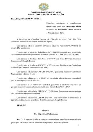 GOVERNO DO ESTADO DO ACRE
                      CONSELHO ESTADUAL DE EDUCAÇÃO

RESOLUÇÃO CEE/AC Nº 160/2012

                                              Estabelece   orientações   e    procedimentos
                                              operacionais gerais para a Educação Básica
                                              no âmbito dos Sistemas de Ensino Estadual
                                              e Municipais do Acre.


      A Presidente do Conselho Estadual de Educação do Acre, Profª. Iris Célia
Cabanellas Zannini, no uso de suas atribuições legais e,

        Considerando a Lei de Diretrizes e Bases da Educação Nacional nº 9.394/1996 em
seu art. 24 e seus incisos;

       Considerando as alterações da Lei Federal nº 9.394/1996 quanto à nova organização
do Ensino Fundamental regulamentada pelas Leis Federais nº 11.114/2005 e 11.274/2006;

       Considerando a Resolução CNE/CEB nº 04/2010 que define Diretrizes Nacionais
Gerais para a Educação Básica;

      Considerando a Resolução CNE/CEB nº 07/2010 que fixa Diretrizes Curriculares
Nacionais para o Ensino Fundamental de 9 anos;

      Considerando a Resolução CNE/CEB nº 02/2012 que define Diretrizes Curriculares
Nacionais para o Ensino Médio;

        Considerando o Decreto-Lei nº 1.044/1969 que dispõe sobre tratamento excepcional
para os alunos portadores de afecções;

       Considerando a Lei Federal nº 6.202/1975 que atribui a estudantes em estado de
gestação os exercícios domiciliares, instituído pelo Decreto-Lei nº 1.044/1969;

       Considerando a Resolução CEE/AC nº 177/2010 que fixa normas complementares
para emissão de documentos escolares;

       Considerando a Resolução CEE/AC nº 54/2011 que dispõe sobre a convalidação e
equivalência de estudos e revalidação de certificados de Educação Básica;

       RESOLVE:

                                        TÍTULO I
                              Das Disposições Preliminares

       Art. 1º - A presente Resolução estabelece orientações e procedimentos operacionais
gerais para a Educação Básica, no tocante a organização do ensino quanto a:
                                                                                       1
 