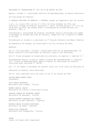 RESOLUÇÃO Nº 180RESOLUÇÃO Nº 180, DE 26 DE AGOSTO DE 2005
Aprova o Volume I - Sinalização Vertical de Regulamentação, do Manual Brasileiro
de Sinalização de Trânsito.
O CONSELHO NACIONAL DE TRÂNSITO - CONTRAN, usando da competência que lhe confere
o art. 12, inciso VIII, da Lei nº 9.503, de 23 de setembro de 1997, que
instituiu o Código de Trânsito Brasileiro - CTB e conforme Decreto nº 4.711, de
29 de maio de 2003, que dispõe sobre a coordenação do Sistema Nacional de
Trânsito – SNT, e
Considerando a necessidade de promover informação técnica atualizada aos órgãos
e entidades do Sistema Nacional de Trânsito, compatível com o disposto no ANEXO
II do CTB;
Considerando os estudos e a aprovação na 7ª Reunião Ordinária da Câmara Temática
de Engenharia de Tráfego, da Sinalização e da Via, em março de 2005;
RESOLVE:
Art.1º. Fica aprovado, o Volume I -Sinalização Vertical de Regulamentação, do
Manual Brasileiro de Sinalização de Trânsito, anexo a esta Resolução.
Art.2º. Ficam revogadas as disposições em contrário, em especial o Capítulo II –
Considerações Gerais, no que se refere a placas de regulamentação e o Capítulo
III – Placas de Regulamentação, ambos do manual de sinalização de trânsito
instituído pela resolução nº 599/82.
Art. 3º. Os órgãos e entidades de trânsito terão até 30 de junho de 2006 para se
adequarem ao disposto nesta Resolução.
Art.4º. Esta resolução entra em vigor no dia 31 de outubro de 2005.
AILTON BRASILIENSE PIRES
Presidente
LUIZ CARLOS BERTOTTO
Ministério das Cidades – Titular
RENATO ARAUJO JUNIOR
Ministério da Ciência e Tecnologia Titular
RODRIGO LAMEGO DE TEIXEIRA SOARES
Ministério da Educação – Titular
CARLOS ALBERTO FERREIRA DOS SANTOS
Ministério do Meio Ambiente – Suplente
EUGENIA MARIA SILVEIRA RODRIGUES
Ministério da Saúde – Suplente
EDSON DIAS GONÇALVES
Ministério dos Transportes – Titular
ANEXO
(anexo em formato pdf compactado)
 