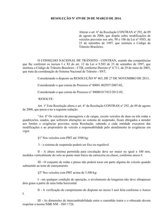 RESOLUÇÃO Nº 479 DE 20 DE MARÇO DE 2014.
Alterar o art. 6º da Resolução CONTRAN nº 292, de 09
de agosto de 2008, que dispõe sobre modificações de
veículos previstas nos arts. 98 e 106 da Lei nº 9503, de
23 de setembro de 1997, que instituiu o Código de
Trânsito Brasileiro.
O CONSELHO NACIONAL DE TRÂNSITO - CONTRAN, usando das competências
que lhe conferem os incisos I e XI do art. 12 da Lei n 9.503 de 23 de setembro de 1997, que
instituiu o Código de Trânsito Brasileiro - CTB, conforme Decreto nº 4.711, de 29 de maio de 2003,
que trata da coordenação do Sistema Nacional de Trânsito - SNT;
Considerando o disposto na RESOLUÇÃO Nº 463, DE 27 DE NOVEMBRO DE 2013;
Considerando o que consta do Processo nº 80001.002957/2007-02,
Considerando o que consta do Processo n° 80000.017433/2012-85,
RESOLVE:
Art. 1º Esta Resolução altera o art. 6º da Resolução CONTRAN nº 292, de 09 de agosto
de 2008, que passa a ter a seguinte redação:
“Art. 6º Os veículos de passageiros e de cargas, exceto veículos de duas ou três rodas e
quadriciclos, usados, que sofrerem alterações no sistema de suspensão, ficam obrigados a atender
aos limites e exigências previstos nesta Resolução, cabendo a cada entidade executora das
modificações e ao proprietário do veículo a responsabilidade pelo atendimento às exigências em
vigor.
§1º Nos veículos com PBT até 3500 kg:
I – o sistema de suspensão poderá ser fixo ou regulável.
II - A altura mínima permitida para circulação deve ser maior ou igual a 100 mm,
medidos verticalmente do solo ao ponto mais baixo da carroceria ou chassi, conforme anexo I.
III - O conjunto de rodas e pneus não poderá tocar em parte alguma do veículo quando
submetido ao teste de esterçamento.
§2º Nos veículos com PBT acima de 3.500 kg:
I - em qualquer condição de operação, o nivelamento da longarina não deve ultrapassar
dois graus a partir de uma linha horizontal.
II - A verificação do cumprimento do disposto no inciso I será feita conforme o Anexo
I.
III - As dimensões de intercambiabilidade entre o caminhão trator e o rebocado devem
respeitar a norma NBR NM – ISO 1726.
 